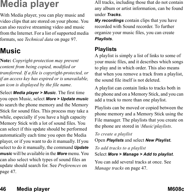 46       Media player M608c    This is the Internet version of the user&apos;s guide. © Print only for private use.Media playerWith Media player, you can play music and video clips that are stored on your phone. You can also receive streaming video and music from the Internet. For a list of supported media formats, see Technical data on page 97.MusicNote: Copyright-protection may prevent content from being copied, modified or transferred. If a file is copyright-protected, or if an access key has expired or is unavailable, an icon is displayed by the file name.Select Media player &gt; Music. The first time you open Music, select More &gt; Update music to search the phone memory and the Memory Stick for sound files. This process may take a while, especially if you have a high capacity Memory Stick with a lot of sound files. You can select if this update should be performed automatically each time you open the Media player, or if you want to do it manually. If you select to do it manually, the command Update music will be available in the More menu. You can also select which types of sound files an update should search for. See Preferences on page 47.All tracks, including those that do not contain any album or artist information, can be found under Tracks. My recordings contain clips that you have recorded with Sound recorder. To further organize your music files, you can create Playlists.PlaylistsA playlist is simply a list of links to some of your music files, and it describes which songs to play and in which order. This also means that when you remove a track from a playlist, the sound file itself is not deleted. A playlist can contain links to tracks both in the phone and on a Memory Stick, and you can add a track to more than one playlist. Playlists can be moved or copied between the phone memory and a Memory Stick using the File manager. The playlists that you create on the phone are stored in \Music\playlists.To create a playlistOpen Playlists and select New Playlist.To add tracks to a playlistSelect More &gt; Manage &gt; Add to playlist. You can add several tracks at once. See Manage tracks on page 47.