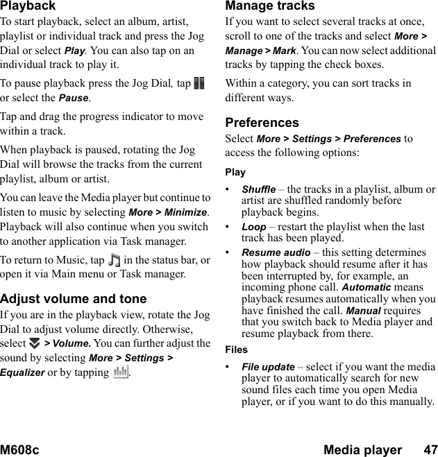 M608c Media player      47    This is the Internet version of the user&apos;s guide. © Print only for private use.PlaybackTo start playback, select an album, artist, playlist or individual track and press the Jog Dial or select Play. You can also tap on an individual track to play it.To pause playback press the Jog Dial, tap  or select the Pause.Tap and drag the progress indicator to move within a track.When playback is paused, rotating the Jog Dial will browse the tracks from the current playlist, album or artist.You can leave the Media player but continue to listen to music by selecting More &gt; Minimize. Playback will also continue when you switch to another application via Task manager. To return to Music, tap   in the status bar, or open it via Main menu or Task manager.Adjust volume and toneIf you are in the playback view, rotate the Jog Dial to adjust volume directly. Otherwise, select   &gt; Volume. You can further adjust the sound by selecting More &gt; Settings &gt; Equalizer or by tapping  . Manage tracksIf you want to select several tracks at once, scroll to one of the tracks and select More &gt; Manage &gt; Mark. You can now select additional tracks by tapping the check boxes.Within a category, you can sort tracks in different ways.PreferencesSelect More &gt; Settings &gt; Preferences to access the following options:Play•Shuffle – the tracks in a playlist, album or artist are shuffled randomly before playback begins.•Loop – restart the playlist when the last track has been played.•Resume audio – this setting determines how playback should resume after it has been interrupted by, for example, an incoming phone call. Automatic means playback resumes automatically when you have finished the call. Manual requires that you switch back to Media player and resume playback from there.Files•File update – select if you want the media player to automatically search for new sound files each time you open Media player, or if you want to do this manually. 