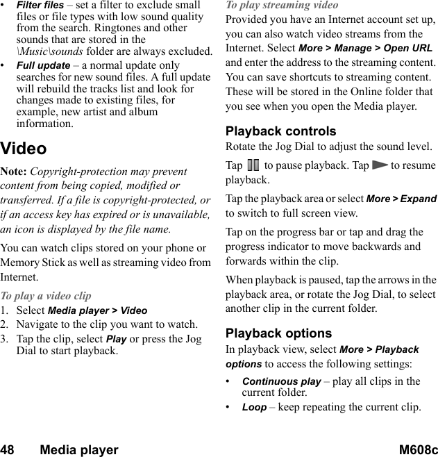 48       Media player M608c    This is the Internet version of the user&apos;s guide. © Print only for private use.•Filter files – set a filter to exclude small files or file types with low sound quality from the search. Ringtones and other sounds that are stored in the \Music\sounds folder are always excluded.•Full update – a normal update only searches for new sound files. A full update will rebuild the tracks list and look for changes made to existing files, for example, new artist and album information.VideoNote: Copyright-protection may prevent content from being copied, modified or transferred. If a file is copyright-protected, or if an access key has expired or is unavailable, an icon is displayed by the file name.You can watch clips stored on your phone or Memory Stick as well as streaming video from Internet.To play a video clip1. Select Media player &gt; Video2. Navigate to the clip you want to watch.3. Tap the clip, select Play or press the Jog Dial to start playback.To play streaming videoProvided you have an Internet account set up, you can also watch video streams from the Internet. Select More &gt; Manage &gt; Open URL and enter the address to the streaming content. You can save shortcuts to streaming content. These will be stored in the Online folder that you see when you open the Media player.Playback controlsRotate the Jog Dial to adjust the sound level.Tap   to pause playback. Tap   to resume playback.Tap the playback area or select More &gt; Expand to switch to full screen view. Tap on the progress bar or tap and drag the progress indicator to move backwards and forwards within the clip.When playback is paused, tap the arrows in the playback area, or rotate the Jog Dial, to select another clip in the current folder.Playback optionsIn playback view, select More &gt; Playback options to access the following settings:•Continuous play – play all clips in the current folder.•Loop – keep repeating the current clip.