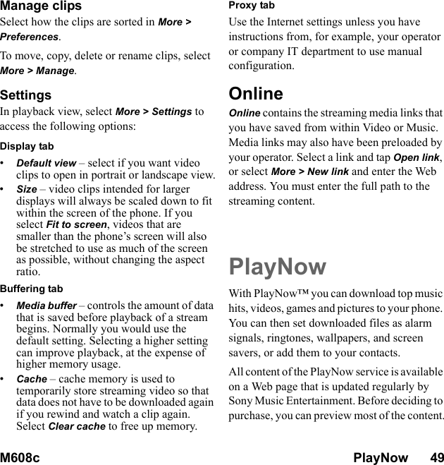 M608c PlayNow      49    This is the Internet version of the user&apos;s guide. © Print only for private use.Manage clipsSelect how the clips are sorted in More &gt; Preferences.To move, copy, delete or rename clips, select More &gt; Manage.SettingsIn playback view, select More &gt; Settings to access the following options:Display tab•Default view – select if you want video clips to open in portrait or landscape view.•Size – video clips intended for larger displays will always be scaled down to fit within the screen of the phone. If you select Fit to screen, videos that are smaller than the phone’s screen will also be stretched to use as much of the screen as possible, without changing the aspect ratio.Buffering tab•Media buffer – controls the amount of data that is saved before playback of a stream begins. Normally you would use the default setting. Selecting a higher setting can improve playback, at the expense of higher memory usage.•Cache – cache memory is used to temporarily store streaming video so that data does not have to be downloaded again if you rewind and watch a clip again. Select Clear cache to free up memory. Proxy tabUse the Internet settings unless you have instructions from, for example, your operator or company IT department to use manual configuration.OnlineOnline contains the streaming media links that you have saved from within Video or Music. Media links may also have been preloaded by your operator. Select a link and tap Open link, or select More &gt; New link and enter the Web address. You must enter the full path to the streaming content.PlayNowWith PlayNow™ you can download top music hits, videos, games and pictures to your phone. You can then set downloaded files as alarm signals, ringtones, wallpapers, and screen savers, or add them to your contacts.All content of the PlayNow service is available on a Web page that is updated regularly by Sony Music Entertainment. Before deciding to purchase, you can preview most of the content.