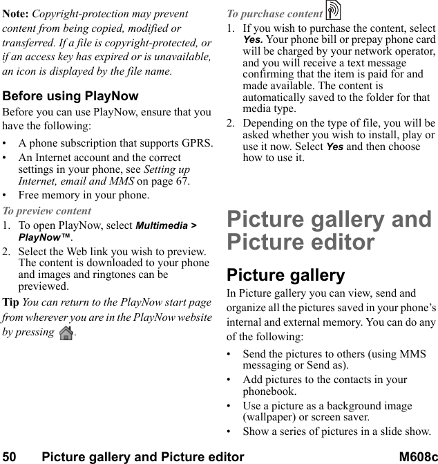 50       Picture gallery and Picture editor M608c    This is the Internet version of the user&apos;s guide. © Print only for private use.Note: Copyright-protection may prevent content from being copied, modified or transferred. If a file is copyright-protected, or if an access key has expired or is unavailable, an icon is displayed by the file name.Before using PlayNowBefore you can use PlayNow, ensure that you have the following:• A phone subscription that supports GPRS.• An Internet account and the correct settings in your phone, see Setting up Internet, email and MMS on page 67.• Free memory in your phone.To preview content1. To open PlayNow, select Multimedia &gt; PlayNow™.2. Select the Web link you wish to preview. The content is downloaded to your phone and images and ringtones can be previewed.Tip You can return to the PlayNow start page from wherever you are in the PlayNow website by pressing  .To purchase content1. If you wish to purchase the content, select Yes. Your phone bill or prepay phone card will be charged by your network operator, and you will receive a text message confirming that the item is paid for and made available. The content is automatically saved to the folder for that media type.2. Depending on the type of file, you will be asked whether you wish to install, play or use it now. Select Yes and then choose how to use it.Picture gallery and Picture editorPicture galleryIn Picture gallery you can view, send and organize all the pictures saved in your phone’s internal and external memory. You can do any of the following:• Send the pictures to others (using MMS messaging or Send as).• Add pictures to the contacts in your phonebook.• Use a picture as a background image (wallpaper) or screen saver.• Show a series of pictures in a slide show.