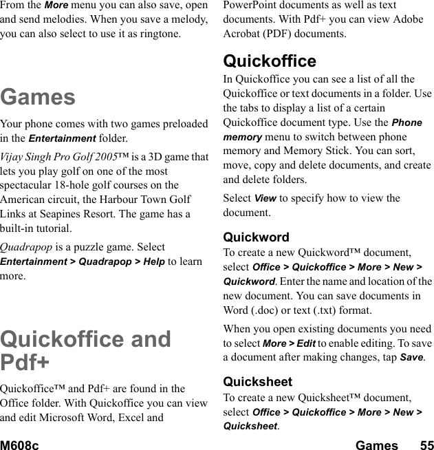 M608c Games      55    This is the Internet version of the user&apos;s guide. © Print only for private use.From the More menu you can also save, open and send melodies. When you save a melody, you can also select to use it as ringtone.GamesYour phone comes with two games preloaded in the Entertainment folder.Vijay Singh Pro Golf 2005™ is a 3D game that lets you play golf on one of the most spectacular 18-hole golf courses on the American circuit, the Harbour Town Golf Links at Seapines Resort. The game has a built-in tutorial.Quadrapop is a puzzle game. Select Entertainment &gt; Quadrapop &gt; Help to learn more.Quickoffice and Pdf+Quickoffice™ and Pdf+ are found in the Office folder. With Quickoffice you can view and edit Microsoft Word, Excel and PowerPoint documents as well as text documents. With Pdf+ you can view Adobe Acrobat (PDF) documents.QuickofficeIn Quickoffice you can see a list of all the Quickoffice or text documents in a folder. Use the tabs to display a list of a certain Quickoffice document type. Use the Phone memory menu to switch between phone memory and Memory Stick. You can sort, move, copy and delete documents, and create and delete folders.Select View to specify how to view the document.QuickwordTo create a new Quickword™ document, select Office &gt; Quickoffice &gt; More &gt; New &gt; Quickword. Enter the name and location of the new document. You can save documents in Word (.doc) or text (.txt) format.When you open existing documents you need to select More &gt; Edit to enable editing. To save a document after making changes, tap Save.QuicksheetTo create a new Quicksheet™ document, select Office &gt; Quickoffice &gt; More &gt; New &gt; Quicksheet.