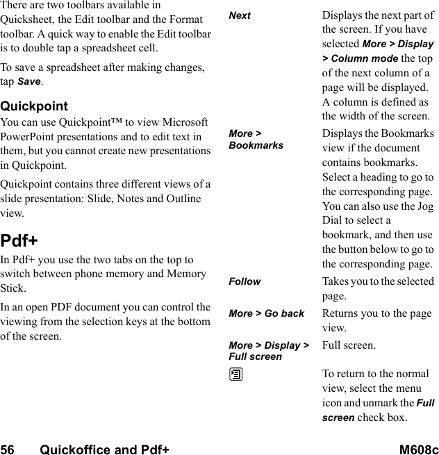 56       Quickoffice and Pdf+ M608c    This is the Internet version of the user&apos;s guide. © Print only for private use.There are two toolbars available in Quicksheet, the Edit toolbar and the Format toolbar. A quick way to enable the Edit toolbar is to double tap a spreadsheet cell.To save a spreadsheet after making changes, tap Save.QuickpointYou can use Quickpoint™ to view Microsoft PowerPoint presentations and to edit text in them, but you cannot create new presentations in Quickpoint.Quickpoint contains three different views of a slide presentation: Slide, Notes and Outline view.Pdf+In Pdf+ you use the two tabs on the top to switch between phone memory and Memory Stick.In an open PDF document you can control the viewing from the selection keys at the bottom of the screen.Next Displays the next part of the screen. If you have selected More &gt; Display &gt; Column mode the top of the next column of a page will be displayed. A column is defined as the width of the screen.More &gt; BookmarksDisplays the Bookmarks view if the document contains bookmarks. Select a heading to go to the corresponding page. You can also use the Jog Dial to select a bookmark, and then use the button below to go to the corresponding page.Follow Takes you to the selected page.More &gt; Go back Returns you to the page view.More &gt; Display &gt; Full screenFull screen.To return to the normal view, select the menu icon and unmark the Full screen check box.