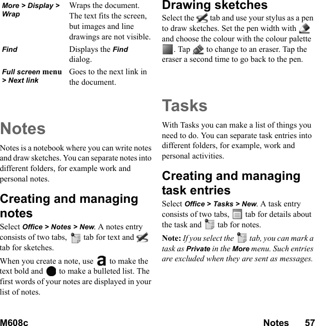 M608c Notes      57    This is the Internet version of the user&apos;s guide. © Print only for private use.NotesNotes is a notebook where you can write notes and draw sketches. You can separate notes into different folders, for example work and personal notes.Creating and managing notesSelect Office &gt; Notes &gt; New. A notes entry consists of two tabs,   tab for text and  tab for sketches.When you create a note, use   to make the text bold and   to make a bulleted list. The first words of your notes are displayed in your list of notes.Drawing sketchesSelect the   tab and use your stylus as a pen to draw sketches. Set the pen width with   and choose the colour with the colour palette . Tap   to change to an eraser. Tap the eraser a second time to go back to the pen.TasksWith Tasks you can make a list of things you need to do. You can separate task entries into different folders, for example, work and personal activities.Creating and managing task entriesSelect Office &gt; Tasks &gt; New. A task entry consists of two tabs,   tab for details about the task and  tab for notes.Note: If you select the  tab, you can mark a task as Private in the More menu. Such entries are excluded when they are sent as messages.More &gt; Display &gt; WrapWraps the document. The text fits the screen, but images and line drawings are not visible.Find Displays the Find dialog.Full screen menu &gt; Next linkGoes to the next link in the document.