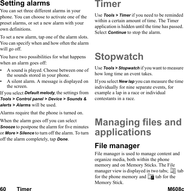 60       Timer M608c    This is the Internet version of the user&apos;s guide. © Print only for private use.Setting alarmsYou can set three different alarms in your phone. You can choose to activate one of the preset alarms, or set a new alarm with your own definitions.To set a new alarm, tap one of the alarm slots. You can specify when and how often the alarm will go off.You have two possibilities for what happens when an alarm goes off:• A sound is played. Choose between one of the sounds stored in your phone.• A silent alarm. A message is displayed on the screen.If you select Default melody, the settings from Tools &gt; Control panel &gt; Device &gt; Sounds &amp; alerts &gt; Alarms will be used.Alarms require that the phone is turned on.When the alarm goes off you can select Snooze to postpone the alarm for five minutes or More &gt; Silence to turn off the alarm. To turn off the alarm completely, tap Done.TimerUse Tools &gt; Timer if you need to be reminded within a certain amount of time. The Timer application is hidden until the time has passed. Select Continue to stop the alarm.StopwatchUse Tools &gt; Stopwatch if you want to measure how long time an event takes.If you select New lap you can measure the time individually for nine separate events, for example a lap in a race or individual contestants in a race.Managing files and applicationsFile managerFile manager is used to manage content and organize media, both within the phone memory and on Memory Sticks. The File manager view is displayed in two tabs;  tab for the phone memory and  tab for the Memory Stick.
