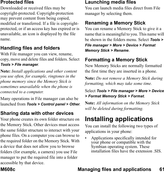 M608c Managing files and applications      61    This is the Internet version of the user&apos;s guide. © Print only for private use.Protected filesDownloaded or received files may be copyright-protected. Copyright-protection may prevent content from being copied, modified or transferred. If a file is copyright-protected, or if an access key has expired or is unavailable, an icon is displayed by the file name.Handling files and foldersWith File manager you can view, rename, copy, move and delete files and folders. Select Tools &gt; File manager.Note: Install applications and other content you use often, for example, ringtones in the phone memory since the Memory Stick is  sometimes unavailable when the phone is connected to a computer.Many operations in File manager can also be launched from Tools &gt; Control panel &gt; Other.Sharing data with other devicesYour phone creates its own folder structure on the Memory Stick. Other devices must access the same folder structure to interact with your phone files. On a computer you can browse to the required folder on the Memory Stick. With a device that does not allow you to browse folders (for example, a camera) you use File manager to put the required file into a folder accessible by that device.Launching media filesYou can launch media files direct from File manager by selecting them.Renaming a Memory StickYou can rename a Memory Stick to give it a name that is meaningful to you. This name will be shown in the folders menu. Select Tools &gt; File manager &gt; More &gt; Device &gt; Format Memory Stick &gt; Rename.Formatting a Memory StickNew Memory Sticks are normally formatted the first time they are inserted in a phone.Note: Do not remove a Memory Stick during formatting, which may take some time.Select Tools &gt; File manager &gt; More &gt; Device &gt; Format Memory Stick &gt; Format.Note: All information on the Memory Stick will be deleted during formatting.Installing applicationsYou can install the following two types of applications in your phone:• Applications specifically intended for your phone or compatible with the Symbian operating system. These installation files have the extension .SIS.