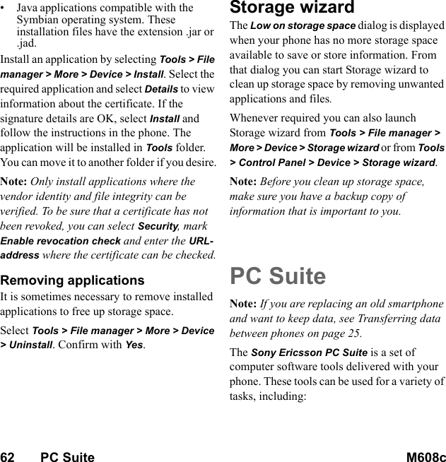 62       PC Suite M608c    This is the Internet version of the user&apos;s guide. © Print only for private use.•Java applications compatible with the Symbian operating system. These installation files have the extension .jar or .jad.Install an application by selecting Tools &gt; File manager &gt; More &gt; Device &gt; Install. Select the required application and select Details to view information about the certificate. If the signature details are OK, select Install and follow the instructions in the phone. The application will be installed in Tools folder. You can move it to another folder if you desire.Note: Only install applications where the vendor identity and file integrity can be verified. To be sure that a certificate has not been revoked, you can select Security, mark Enable revocation check and enter the URL-address where the certificate can be checked.Removing applications It is sometimes necessary to remove installed applications to free up storage space.Select Tools &gt; File manager &gt; More &gt; Device &gt; Uninstall. Confirm with Yes.Storage wizardThe Low on storage space dialog is displayed when your phone has no more storage space available to save or store information. From that dialog you can start Storage wizard to clean up storage space by removing unwanted applications and files.Whenever required you can also launch Storage wizard from Tools &gt; File manager &gt; More &gt; Device &gt; Storage wizard or from Tools &gt; Control Panel &gt; Device &gt; Storage wizard.Note: Before you clean up storage space, make sure you have a backup copy of information that is important to you.PC SuiteNote: If you are replacing an old smartphone and want to keep data, see Transferring data between phones on page 25.The Sony Ericsson PC Suite is a set of computer software tools delivered with your phone. These tools can be used for a variety of tasks, including: