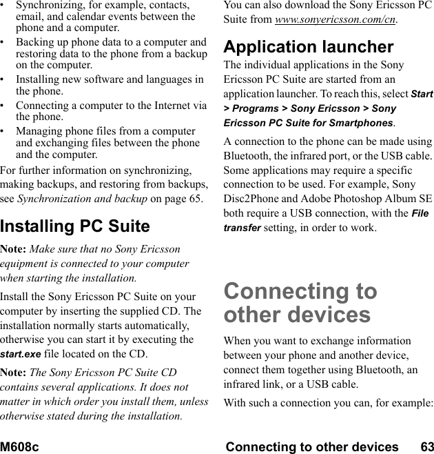 M608c Connecting to other devices      63    This is the Internet version of the user&apos;s guide. © Print only for private use.• Synchronizing, for example, contacts, email, and calendar events between the phone and a computer.• Backing up phone data to a computer and restoring data to the phone from a backup on the computer.• Installing new software and languages in the phone.• Connecting a computer to the Internet via the phone.• Managing phone files from a computer and exchanging files between the phone and the computer.For further information on synchronizing, making backups, and restoring from backups, see Synchronization and backup on page 65.Installing PC SuiteNote: Make sure that no Sony Ericsson equipment is connected to your computer when starting the installation.Install the Sony Ericsson PC Suite on your computer by inserting the supplied CD. The installation normally starts automatically, otherwise you can start it by executing the start.exe file located on the CD.Note: The Sony Ericsson PC Suite CD contains several applications. It does not matter in which order you install them, unless otherwise stated during the installation.You can also download the Sony Ericsson PC Suite from www.sonyericsson.com/cn.Application launcherThe individual applications in the Sony Ericsson PC Suite are started from an application launcher. To reach this, select Start &gt; Programs &gt; Sony Ericsson &gt; Sony Ericsson PC Suite for Smartphones.A connection to the phone can be made using Bluetooth, the infrared port, or the USB cable. Some applications may require a specific connection to be used. For example, Sony Disc2Phone and Adobe Photoshop Album SE both require a USB connection, with the File transfer setting, in order to work.Connecting to other devicesWhen you want to exchange information between your phone and another device, connect them together using Bluetooth, an infrared link, or a USB cable.With such a connection you can, for example: