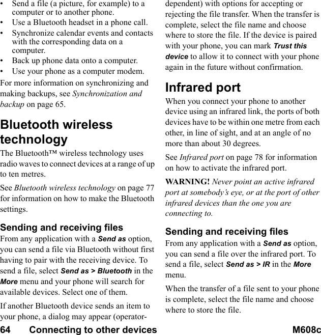 64       Connecting to other devices M608c    This is the Internet version of the user&apos;s guide. © Print only for private use.• Send a file (a picture, for example) to a computer or to another phone.• Use a Bluetooth headset in a phone call.• Synchronize calendar events and contacts with the corresponding data on a computer.• Back up phone data onto a computer.• Use your phone as a computer modem.For more information on synchronizing and making backups, see Synchronization and backup on page 65.Bluetooth wireless technologyThe Bluetooth™ wireless technology uses radio waves to connect devices at a range of up to ten metres.See Bluetooth wireless technology on page 77 for information on how to make the Bluetooth settings.Sending and receiving filesFrom any application with a Send as option, you can send a file via Bluetooth without first having to pair with the receiving device. To send a file, select Send as &gt; Bluetooth in the More menu and your phone will search for available devices. Select one of them.If another Bluetooth device sends an item to your phone, a dialog may appear (operator-dependent) with options for accepting or rejecting the file transfer. When the transfer is complete, select the file name and choose where to store the file. If the device is paired with your phone, you can mark Trust this device to allow it to connect with your phone again in the future without confirmation.Infrared portWhen you connect your phone to another device using an infrared link, the ports of both devices have to be within one metre from each other, in line of sight, and at an angle of no more than about 30 degrees.See Infrared port on page 78 for information on how to activate the infrared port.WARNING! Never point an active infrared port at somebody’s eye, or at the port of other infrared devices than the one you are connecting to.Sending and receiving filesFrom any application with a Send as option, you can send a file over the infrared port. To send a file, select Send as &gt; IR in the More menu.When the transfer of a file sent to your phone is complete, select the file name and choose where to store the file.