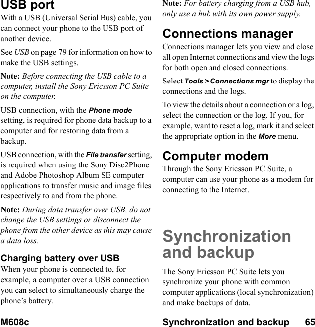 M608c Synchronization and backup      65    This is the Internet version of the user&apos;s guide. © Print only for private use.USB portWith a USB (Universal Serial Bus) cable, you can connect your phone to the USB port of another device.See USB on page 79 for information on how to make the USB settings.Note: Before connecting the USB cable to a computer, install the Sony Ericsson PC Suite on the computer.USB connection, with the Phone mode setting, is required for phone data backup to a computer and for restoring data from a backup.USB connection, with the File transfer setting, is required when using the Sony Disc2Phone and Adobe Photoshop Album SE computer applications to transfer music and image files respectively to and from the phone.Note: During data transfer over USB, do not change the USB settings or disconnect the phone from the other device as this may cause a data loss.Charging battery over USBWhen your phone is connected to, for example, a computer over a USB connection you can select to simultaneously charge the phone’s battery.Note: For battery charging from a USB hub, only use a hub with its own power supply.Connections managerConnections manager lets you view and close all open Internet connections and view the logs for both open and closed connections.Select Tools &gt; Connections mgr to display the connections and the logs.To view the details about a connection or a log, select the connection or the log. If you, for example, want to reset a log, mark it and select the appropriate option in the More menu.Computer modemThrough the Sony Ericsson PC Suite, a computer can use your phone as a modem for connecting to the Internet.Synchronization and backupThe Sony Ericsson PC Suite lets you synchronize your phone with common computer applications (local synchronization) and make backups of data.