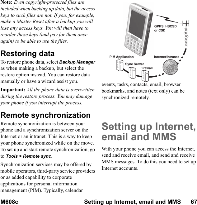 M608c Setting up Internet, email and MMS      67    This is the Internet version of the user&apos;s guide. © Print only for private use.Note: Even copyright-protected files are included when backing up data, but the access keys to such files are not. If you, for example, make a Master Reset after a backup you will lose any access keys. You will then have to reorder these keys (and pay for them once again) to be able to use the files.Restoring dataTo restore phone data, select Backup Manager as when making a backup, but select the restore option instead. You can restore data manually or have a wizard assist you.Important: All the phone data is overwritten during the restore process. You may damage your phone if you interrupt the process.Remote synchronizationRemote synchronization is between your phone and a synchronization server on the Internet or an intranet. This is a way to keep your phone synchronized while on the move. To set up and start remote synchronization, go to Tools &gt; Remote sync.Synchronization services may be offered by mobile operators, third-party service providers or as added capability to corporate applications for personal information management (PIM). Typically, calendar events, tasks, contacts, email, browser bookmarks, and notes (text only) can be synchronized remotely.Setting up Internet,email and MMSWith your phone you can access the Internet, send and receive email, and send and receive MMS messages. To do this you need to set up Internet accounts.GPRS, HSCSDor CSDPIM ApplicationSync ServerFirewallInternet/Intranet