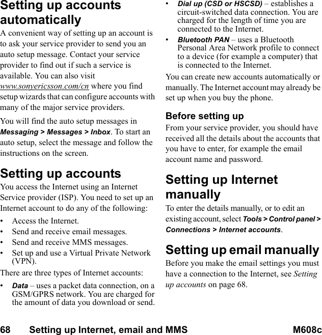 68       Setting up Internet, email and MMS M608c    This is the Internet version of the user&apos;s guide. © Print only for private use.Setting up accounts automatically A convenient way of setting up an account is to ask your service provider to send you an auto setup message. Contact your service provider to find out if such a service is available. You can also visit www.sonyericsson.com/cn where you find setup wizards that can configure accounts with many of the major service providers.You will find the auto setup messages in Messaging &gt; Messages &gt; Inbox. To start an auto setup, select the message and follow the instructions on the screen.Setting up accountsYou access the Internet using an Internet Service provider (ISP). You need to set up an Internet account to do any of the following:• Access the Internet.• Send and receive email messages.• Send and receive MMS messages.• Set up and use a Virtual Private Network (VPN).There are three types of Internet accounts:•Data – uses a packet data connection, on a GSM/GPRS network. You are charged for the amount of data you download or send.•Dial up (CSD or HSCSD) – establishes a circuit-switched data connection. You are charged for the length of time you are connected to the Internet.•Bluetooth PAN – uses a Bluetooth Personal Area Network profile to connect to a device (for example a computer) that is connected to the Internet.You can create new accounts automatically or manually. The Internet account may already be set up when you buy the phone.Before setting upFrom your service provider, you should have received all the details about the accounts that you have to enter, for example the email account name and password.Setting up Internet manuallyTo enter the details manually, or to edit an existing account, select Tools &gt; Control panel &gt; Connections &gt; Internet accounts.Setting up email manually Before you make the email settings you must have a connection to the Internet, see Setting up accounts on page 68.