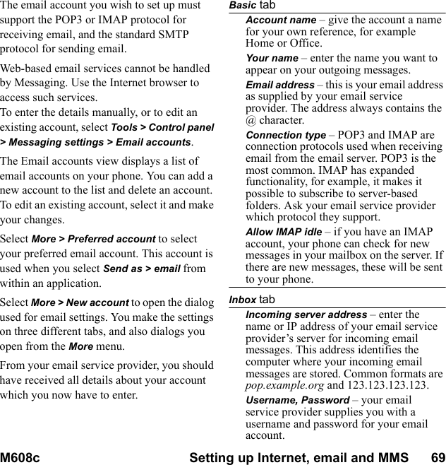 M608c Setting up Internet, email and MMS      69    This is the Internet version of the user&apos;s guide. © Print only for private use.The email account you wish to set up must support the POP3 or IMAP protocol for receiving email, and the standard SMTP protocol for sending email.Web-based email services cannot be handled by Messaging. Use the Internet browser to access such services.To enter the details manually, or to edit an existing account, select Tools &gt; Control panel &gt; Messaging settings &gt; Email accounts.The Email accounts view displays a list of email accounts on your phone. You can add a new account to the list and delete an account. To edit an existing account, select it and make your changes.Select More &gt; Preferred account to select your preferred email account. This account is used when you select Send as &gt; email from within an application.Select More &gt; New account to open the dialog used for email settings. You make the settings on three different tabs, and also dialogs you open from the More menu.From your email service provider, you should have received all details about your account which you now have to enter.Basic tabAccount name – give the account a name for your own reference, for example Home or Office.Your name – enter the name you want to appear on your outgoing messages.Email address – this is your email address as supplied by your email service provider. The address always contains the @ character.Connection type – POP3 and IMAP are connection protocols used when receiving email from the email server. POP3 is the most common. IMAP has expanded functionality, for example, it makes it possible to subscribe to server-based folders. Ask your email service provider which protocol they support.Allow IMAP idle – if you have an IMAP account, your phone can check for new messages in your mailbox on the server. If there are new messages, these will be sent to your phone.Inbox tabIncoming server address – enter the name or IP address of your email service provider’s server for incoming email messages. This address identifies the computer where your incoming email messages are stored. Common formats are pop.example.org and 123.123.123.123.Username, Password – your email service provider supplies you with a username and password for your email account.