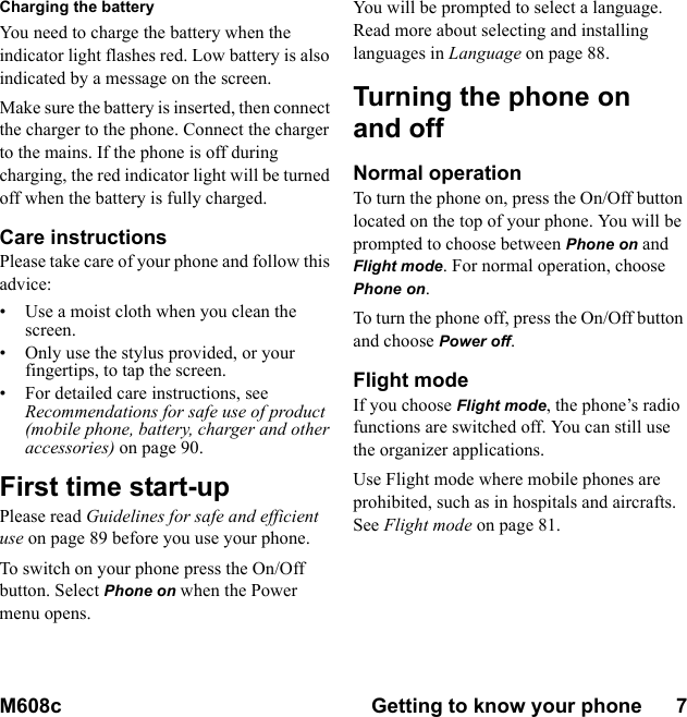 M608c Getting to know your phone      7    This is the Internet version of the user&apos;s guide. © Print only for private use.Charging the batteryYou need to charge the battery when the indicator light flashes red. Low battery is also indicated by a message on the screen.Make sure the battery is inserted, then connect the charger to the phone. Connect the charger to the mains. If the phone is off during charging, the red indicator light will be turned off when the battery is fully charged.Care instructionsPlease take care of your phone and follow this advice:• Use a moist cloth when you clean the screen.• Only use the stylus provided, or your fingertips, to tap the screen.• For detailed care instructions, see Recommendations for safe use of product (mobile phone, battery, charger and other accessories) on page 90.First time start-upPlease read Guidelines for safe and efficient use on page 89 before you use your phone.To switch on your phone press the On/Off button. Select Phone on when the Power menu opens.You will be prompted to select a language. Read more about selecting and installing languages in Language on page 88.Turning the phone on and offNormal operationTo turn the phone on, press the On/Off button located on the top of your phone. You will be prompted to choose between Phone on and Flight mode. For normal operation, choose Phone on.To turn the phone off, press the On/Off button and choose Power off.Flight modeIf you choose Flight mode, the phone’s radio functions are switched off. You can still use the organizer applications.Use Flight mode where mobile phones are prohibited, such as in hospitals and aircrafts. See Flight mode on page 81.