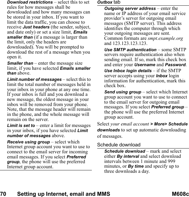 70       Setting up Internet, email and MMS M608c    This is the Internet version of the user&apos;s guide. © Print only for private use.Download restrictions – select this to set rules for how messages shall be downloaded and how many messages can be stored in your inbox. If you want to limit the data traffic, you can choose to receive Just headers (the sender, subject, and date only) or set a size limit, Emails smaller than (if a message is larger than the limit, only the headers are downloaded). You will be prompted to download the rest of a message when you open it.Smaller than – enter the message size limit, if you have selected Emails smaller than above.Limit number of messages – select this to limit the total number of messages held in your inbox in your phone at any one time. If your inbox is full and you download a new message, the oldest message in your inbox will be removed from your phone. Note, that the message header will remain in the phone, and the whole message will remain on the server.Limit is set to – enter a limit for messages in your inbox, if you have selected Limit number of messages above.Receive using group – select which Internet group account you want to use to connect to the email server for incoming email messages. If you select Preferred group, the phone will use the preferred Internet group account.Outbox tabOutgoing server address – enter the name or IP address of your email service provider’s server for outgoing email messages (SMTP server). This address identifies the computer through which your outgoing messages are sent. Common formats are smpt.example.org and 123.123.123.123.Use SMTP authentication – some SMTP servers require authentication also when sending email. If so, mark this check box and enter your Username and Password.Use Inbox login details – if the SMTP server accepts using your Inbox login information for authentication, mark this check box.Send using group – select which Internet group account you want to use to connect to the email server for outgoing email messages. If you select Preferred group – the phone will use the preferred Internet group account.Select your email account &gt; More&gt; Schedule downloads to set up automatic downloading of messages.Schedule downloadSchedule download – mark and select either By interval and select download intervals between 1 minute and 999 minutes, or By time and specify up to three downloads a day.