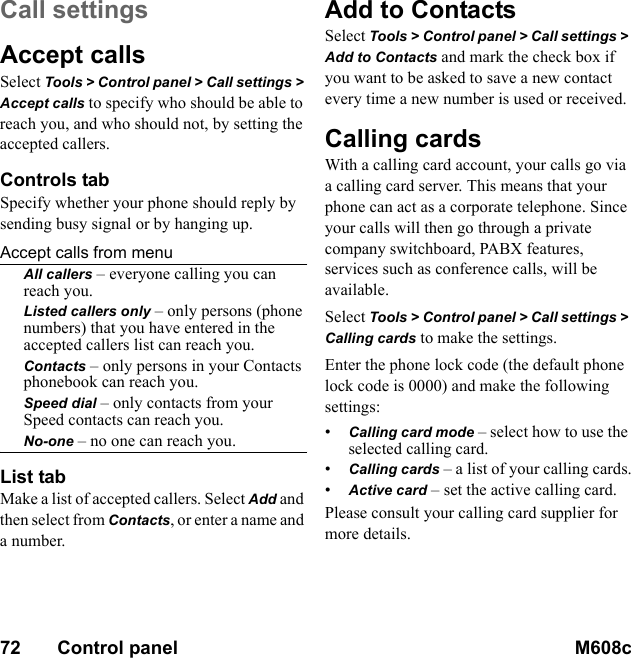 72       Control panel M608c    This is the Internet version of the user&apos;s guide. © Print only for private use.Call settingsAccept callsSelect Tools &gt; Control panel &gt; Call settings &gt; Accept calls to specify who should be able to reach you, and who should not, by setting the accepted callers.Controls tabSpecify whether your phone should reply by sending busy signal or by hanging up.Accept calls from menuAll callers – everyone calling you can reach you.Listed callers only – only persons (phone numbers) that you have entered in the accepted callers list can reach you.Contacts – only persons in your Contacts phonebook can reach you.Speed dial – only contacts from your Speed contacts can reach you.No-one – no one can reach you.List tabMake a list of accepted callers. Select Add and then select from Contacts, or enter a name and a number.Add to ContactsSelect Tools &gt; Control panel &gt; Call settings &gt; Add to Contacts and mark the check box if you want to be asked to save a new contact every time a new number is used or received.Calling cardsWith a calling card account, your calls go via a calling card server. This means that your phone can act as a corporate telephone. Since your calls will then go through a private company switchboard, PABX features, services such as conference calls, will be available.Select Tools &gt; Control panel &gt; Call settings &gt; Calling cards to make the settings.Enter the phone lock code (the default phone lock code is 0000) and make the following settings:•Calling card mode – select how to use the selected calling card.•Calling cards – a list of your calling cards.•Active card – set the active calling card.Please consult your calling card supplier for more details.