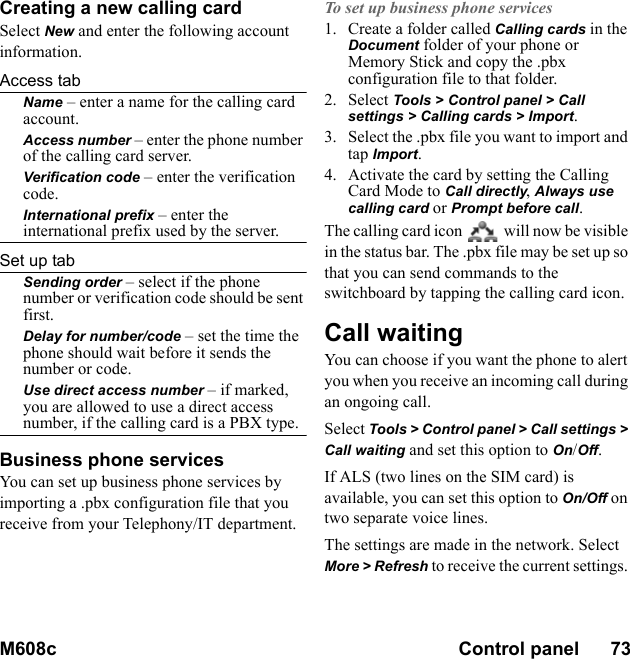 M608c Control panel      73    This is the Internet version of the user&apos;s guide. © Print only for private use.Creating a new calling cardSelect New and enter the following account information.Access tabName – enter a name for the calling card account.Access number – enter the phone number of the calling card server.Verification code – enter the verification code.International prefix – enter the international prefix used by the server.Set up tabSending order – select if the phone number or verification code should be sent first.Delay for number/code – set the time the phone should wait before it sends the number or code.Use direct access number – if marked, you are allowed to use a direct access number, if the calling card is a PBX type.Business phone servicesYou can set up business phone services by importing a .pbx configuration file that you receive from your Telephony/IT department.To set up business phone services1. Create a folder called Calling cards in the Document folder of your phone or Memory Stick and copy the .pbx configuration file to that folder.2. Select Tools &gt; Control panel &gt; Call settings &gt; Calling cards &gt; Import.3. Select the .pbx file you want to import and tap Import.4. Activate the card by setting the Calling Card Mode to Call directly, Always use calling card or Prompt before call.The calling card icon   will now be visible in the status bar. The .pbx file may be set up so that you can send commands to the switchboard by tapping the calling card icon.Call waitingYou can choose if you want the phone to alert you when you receive an incoming call during an ongoing call.Select Tools &gt; Control panel &gt; Call settings &gt; Call waiting and set this option to On/Off.If ALS (two lines on the SIM card) is available, you can set this option to On/Off on two separate voice lines.The settings are made in the network. Select More &gt; Refresh to receive the current settings. 