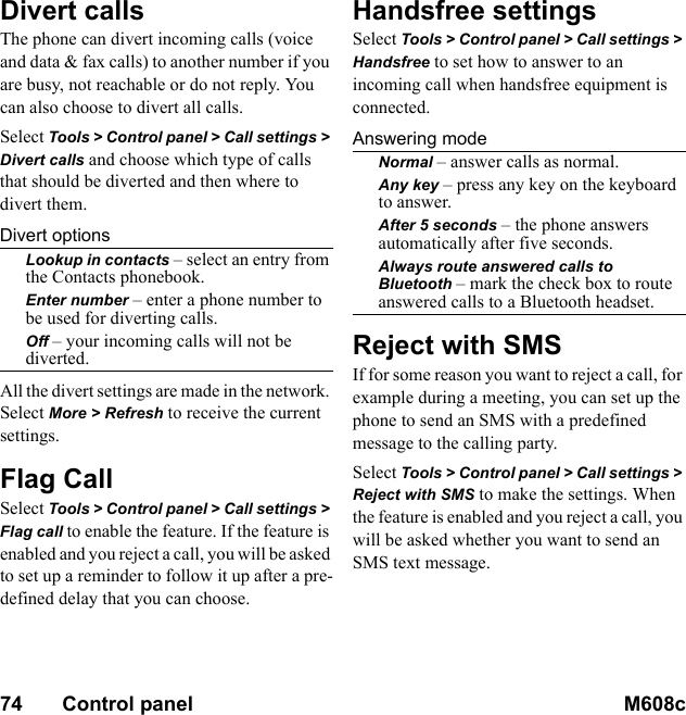 74       Control panel M608c    This is the Internet version of the user&apos;s guide. © Print only for private use.Divert callsThe phone can divert incoming calls (voice and data &amp; fax calls) to another number if you are busy, not reachable or do not reply. You can also choose to divert all calls.Select Tools &gt; Control panel &gt; Call settings &gt; Divert calls and choose which type of calls that should be diverted and then where to divert them.Divert optionsLookup in contacts – select an entry from the Contacts phonebook.Enter number – enter a phone number to be used for diverting calls.Off – your incoming calls will not be diverted.All the divert settings are made in the network. Select More &gt; Refresh to receive the current settings.Flag CallSelect Tools &gt; Control panel &gt; Call settings &gt; Flag call to enable the feature. If the feature is enabled and you reject a call, you will be asked to set up a reminder to follow it up after a pre-defined delay that you can choose.Handsfree settingsSelect Tools &gt; Control panel &gt; Call settings &gt; Handsfree to set how to answer to an incoming call when handsfree equipment is connected.Answering modeNormal – answer calls as normal.Any key – press any key on the keyboard to answer.After 5 seconds – the phone answers automatically after five seconds.Always route answered calls to Bluetooth – mark the check box to route answered calls to a Bluetooth headset.Reject with SMSIf for some reason you want to reject a call, for example during a meeting, you can set up the phone to send an SMS with a predefined message to the calling party.Select Tools &gt; Control panel &gt; Call settings &gt; Reject with SMS to make the settings. When the feature is enabled and you reject a call, you will be asked whether you want to send an SMS text message.