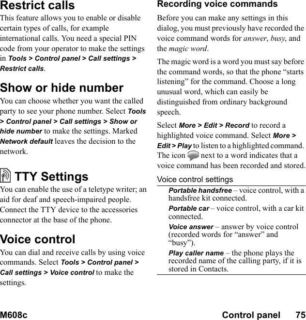 M608c Control panel      75    This is the Internet version of the user&apos;s guide. © Print only for private use.Restrict callsThis feature allows you to enable or disable certain types of calls, for example international calls. You need a special PIN code from your operator to make the settings in Tools &gt; Control panel &gt; Call settings &gt; Restrict calls.Show or hide numberYou can choose whether you want the called party to see your phone number. Select Tools &gt; Control panel &gt; Call settings &gt; Show or hide number to make the settings. Marked Network default leaves the decision to the network.TTY SettingsYou can enable the use of a teletype writer; an aid for deaf and speech-impaired people. Connect the TTY device to the accessories connector at the base of the phone.Voice controlYou can dial and receive calls by using voice commands. Select Tools &gt; Control panel &gt; Call settings &gt; Voice control to make the settings.Recording voice commandsBefore you can make any settings in this dialog, you must previously have recorded the voice command words for answer, busy, and the magic word.The magic word is a word you must say before the command words, so that the phone “starts listening” for the command. Choose a long unusual word, which can easily be distinguished from ordinary background speech.Select More &gt; Edit &gt; Record to record a highlighted voice command. Select More &gt; Edit &gt; Play to listen to a highlighted command. The icon next to a word indicates that a voice command has been recorded and stored.Voice control settingsPortable handsfree – voice control, with a handsfree kit connected.Portable car – voice control, with a car kit connected.Voice answer – answer by voice control (recorded words for “answer” and “busy”).Play caller name – the phone plays the recorded name of the calling party, if it is stored in Contacts.