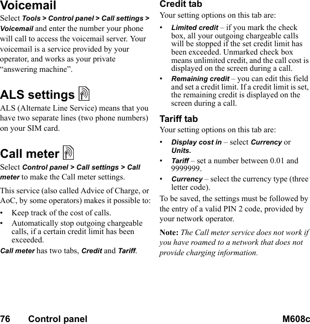 76       Control panel M608c    This is the Internet version of the user&apos;s guide. © Print only for private use.VoicemailSelect Tools &gt; Control panel &gt; Call settings &gt; Voicemail and enter the number your phone will call to access the voicemail server. Your voicemail is a service provided by your operator, and works as your private “answering machine”.ALS settingsALS (Alternate Line Service) means that you have two separate lines (two phone numbers) on your SIM card.Call meterSelect Control panel &gt; Call settings &gt; Call meter to make the Call meter settings.This service (also called Advice of Charge, or AoC, by some operators) makes it possible to:• Keep track of the cost of calls.• Automatically stop outgoing chargeable calls, if a certain credit limit has been exceeded.Call meter has two tabs, Credit and Tariff.Credit tabYour setting options on this tab are:•Limited credit – if you mark the check box, all your outgoing chargeable calls will be stopped if the set credit limit has been exceeded. Unmarked check box means unlimited credit, and the call cost is displayed on the screen during a call.•Remaining credit – you can edit this field and set a credit limit. If a credit limit is set, the remaining credit is displayed on the screen during a call.Tariff tabYour setting options on this tab are:•Display cost in – select Currency or Units. •Tariff – set a number between 0.01 and 9999999.•Currency – select the currency type (three letter code).To be saved, the settings must be followed by the entry of a valid PIN 2 code, provided by your network operator.Note: The Call meter service does not work if you have roamed to a network that does not provide charging information.