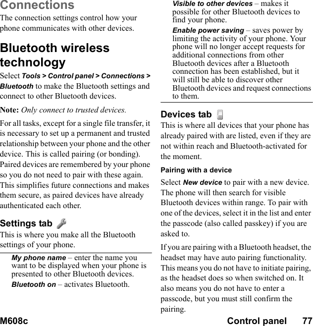 M608c Control panel      77    This is the Internet version of the user&apos;s guide. © Print only for private use.ConnectionsThe connection settings control how your phone communicates with other devices.Bluetooth wireless technologySelect Tools &gt; Control panel &gt; Connections &gt; Bluetooth to make the Bluetooth settings and connect to other Bluetooth devices.Note: Only connect to trusted devices.For all tasks, except for a single file transfer, it is necessary to set up a permanent and trusted relationship between your phone and the other device. This is called pairing (or bonding). Paired devices are remembered by your phone so you do not need to pair with these again. This simplifies future connections and makes them secure, as paired devices have already authenticated each other.Settings tab This is where you make all the Bluetooth settings of your phone.My phone name – enter the name you want to be displayed when your phone is presented to other Bluetooth devices.Bluetooth on – activates Bluetooth.Visible to other devices – makes it possible for other Bluetooth devices to find your phone.Enable power saving – saves power by limiting the activity of your phone. Your phone will no longer accept requests for additional connections from other Bluetooth devices after a Bluetooth connection has been established, but it will still be able to discover other Bluetooth devices and request connections to them.Devices tab This is where all devices that your phone has already paired with are listed, even if they are not within reach and Bluetooth-activated for the moment.Pairing with a deviceSelect New device to pair with a new device. The phone will then search for visible Bluetooth devices within range. To pair with one of the devices, select it in the list and enter the passcode (also called passkey) if you are asked to.If you are pairing with a Bluetooth headset, the headset may have auto pairing functionality. This means you do not have to initiate pairing, as the headset does so when switched on. It also means you do not have to enter a passcode, but you must still confirm the pairing.