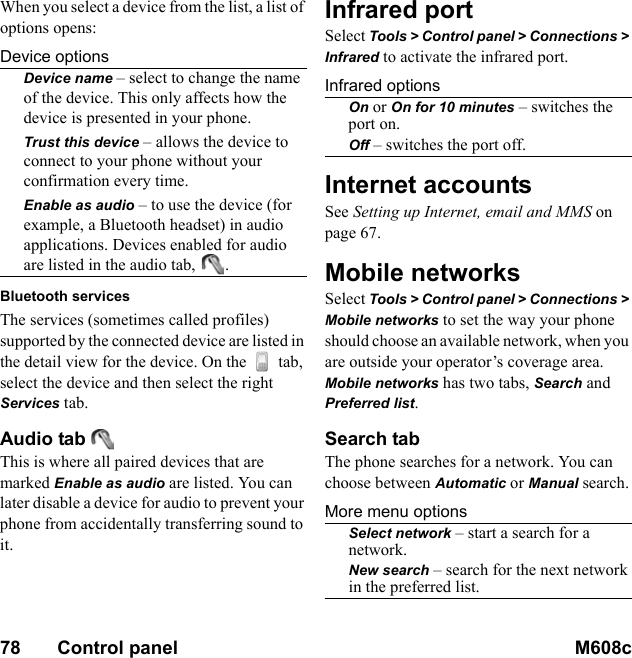 78       Control panel M608c    This is the Internet version of the user&apos;s guide. © Print only for private use.When you select a device from the list, a list of options opens:Device optionsDevice name – select to change the name of the device. This only affects how the device is presented in your phone.Trust this device – allows the device to connect to your phone without your confirmation every time.Enable as audio – to use the device (for example, a Bluetooth headset) in audio applications. Devices enabled for audio are listed in the audio tab,  .Bluetooth servicesThe services (sometimes called profiles) supported by the connected device are listed in the detail view for the device. On the   tab, select the device and then select the right Services tab.Audio tab This is where all paired devices that are marked Enable as audio are listed. You can later disable a device for audio to prevent your phone from accidentally transferring sound to it.Infrared portSelect Tools &gt; Control panel &gt; Connections &gt; Infrared to activate the infrared port.Infrared optionsOn or On for 10 minutes – switches the port on.Off – switches the port off.Internet accountsSee Setting up Internet, email and MMS on page 67.Mobile networksSelect Tools &gt; Control panel &gt; Connections &gt; Mobile networks to set the way your phone should choose an available network, when you are outside your operator’s coverage area. Mobile networks has two tabs, Search and Preferred list.Search tabThe phone searches for a network. You can choose between Automatic or Manual search.More menu optionsSelect network – start a search for a network.New search – search for the next network in the preferred list.