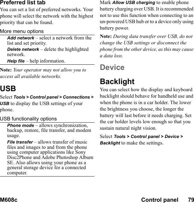 M608c Control panel      79    This is the Internet version of the user&apos;s guide. © Print only for private use.Preferred list tabYou can set a list of preferred networks. Your phone will select the network with the highest priority that can be found.More menu optionsAdd network – select a network from the list and set priority.Delete network – delete the highlighted network.Help file – help information.Note: Your operator may not allow you to access all available networks.USBSelect Tools &gt; Control panel &gt; Connections &gt; USB to display the USB settings of your phone.USB functionality optionsPhone mode – allows synchronization, backup, restore, file transfer, and modem usage.File transfer – allows transfer of music files and images to and from the phone using computer applications like Sony Disc2Phone and Adobe Photoshop Album SE. Also allows using your phone as a general storage device for a connected computer.Mark Allow USB charging to enable phone battery charging over USB. It is recommended not to use this function when connecting to an un-powered USB hub or to a device only using battery power.Note: During data transfer over USB, do not change the USB settings or disconnect the phone from the other device, as this may cause a data loss.DeviceBacklightYou can select how the display and keyboard backlight should behave for handheld use and when the phone is in a car holder. The lower the brightness you choose, the longer the battery will last before it needs charging. Set the car holder levels low enough so that you sustain natural night vision.Select Tools &gt; Control panel &gt; Device &gt; Backlight to make the settings.