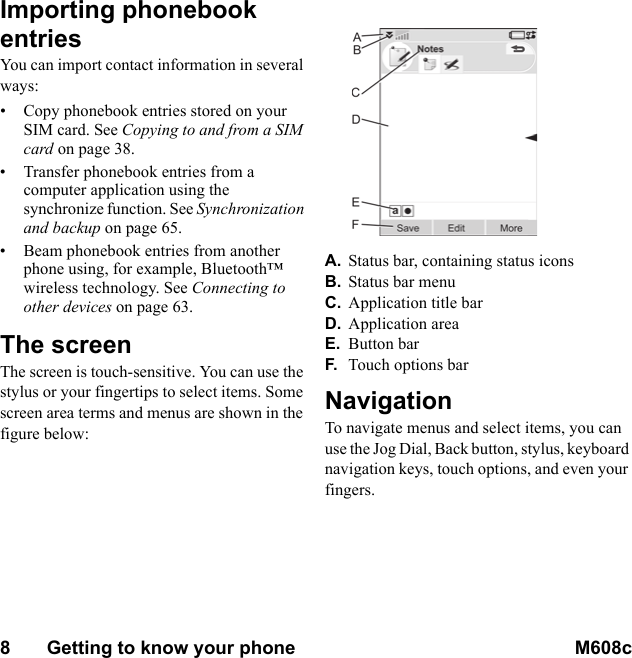 8       Getting to know your phone M608c    This is the Internet version of the user&apos;s guide. © Print only for private use.Importing phonebook entriesYou can import contact information in several ways:• Copy phonebook entries stored on your SIM card. See Copying to and from a SIM card on page 38.• Transfer phonebook entries from a computer application using the synchronize function. See Synchronization and backup on page 65.• Beam phonebook entries from another phone using, for example, Bluetooth™ wireless technology. See Connecting to other devices on page 63.The screenThe screen is touch-sensitive. You can use the stylus or your fingertips to select items. Some screen area terms and menus are shown in the figure below: A. Status bar, containing status iconsB. Status bar menuC. Application title barD. Application areaE. Button barF. Touch options barNavigationTo navigate menus and select items, you can use the Jog Dial, Back button, stylus, keyboard navigation keys, touch options, and even your fingers.