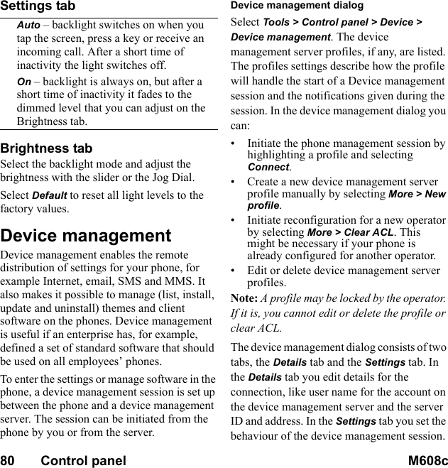 80       Control panel M608c    This is the Internet version of the user&apos;s guide. © Print only for private use.Settings tabAuto – backlight switches on when you tap the screen, press a key or receive an incoming call. After a short time of inactivity the light switches off.On – backlight is always on, but after a short time of inactivity it fades to the dimmed level that you can adjust on the Brightness tab.Brightness tabSelect the backlight mode and adjust the brightness with the slider or the Jog Dial.Select Default to reset all light levels to the factory values.Device managementDevice management enables the remote distribution of settings for your phone, for example Internet, email, SMS and MMS. It also makes it possible to manage (list, install, update and uninstall) themes and client software on the phones. Device management is useful if an enterprise has, for example, defined a set of standard software that should be used on all employees’ phones.To enter the settings or manage software in the phone, a device management session is set up between the phone and a device management server. The session can be initiated from the phone by you or from the server.Device management dialogSelect Tools &gt; Control panel &gt; Device &gt; Device management. The device management server profiles, if any, are listed. The profiles settings describe how the profile will handle the start of a Device management session and the notifications given during the session. In the device management dialog you can:• Initiate the phone management session by highlighting a profile and selecting Connect.• Create a new device management server profile manually by selecting More &gt; New profile.• Initiate reconfiguration for a new operator by selecting More &gt; Clear ACL. This might be necessary if your phone is already configured for another operator.• Edit or delete device management server profiles.Note: A profile may be locked by the operator. If it is, you cannot edit or delete the profile or clear ACL.The device management dialog consists of two tabs, the Details tab and the Settings tab. In the Details tab you edit details for the connection, like user name for the account on the device management server and the server ID and address. In the Settings tab you set the behaviour of the device management session.