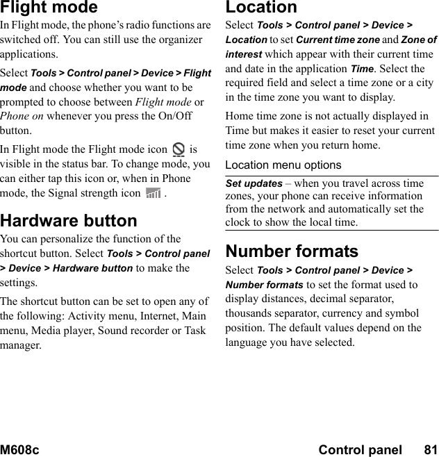 M608c Control panel      81    This is the Internet version of the user&apos;s guide. © Print only for private use.Flight modeIn Flight mode, the phone’s radio functions are switched off. You can still use the organizer applications.Select Tools &gt; Control panel &gt; Device &gt; Flight mode and choose whether you want to be prompted to choose between Flight mode or Phone on whenever you press the On/Off button.In Flight mode the Flight mode icon   is visible in the status bar. To change mode, you can either tap this icon or, when in Phone mode, the Signal strength icon .Hardware buttonYou can personalize the function of the shortcut button. Select Tools &gt; Control panel &gt; Device &gt; Hardware button to make the settings.The shortcut button can be set to open any of the following: Activity menu, Internet, Main menu, Media player, Sound recorder or Task manager.LocationSelect Tools &gt; Control panel &gt; Device &gt; Location to set Current time zone and Zone of interest which appear with their current time and date in the application Time. Select the required field and select a time zone or a city in the time zone you want to display.Home time zone is not actually displayed in Time but makes it easier to reset your current time zone when you return home.Location menu optionsSet updates – when you travel across time zones, your phone can receive information from the network and automatically set the clock to show the local time.Number formatsSelect Tools &gt; Control panel &gt; Device &gt; Number formats to set the format used to display distances, decimal separator, thousands separator, currency and symbol position. The default values depend on the language you have selected.