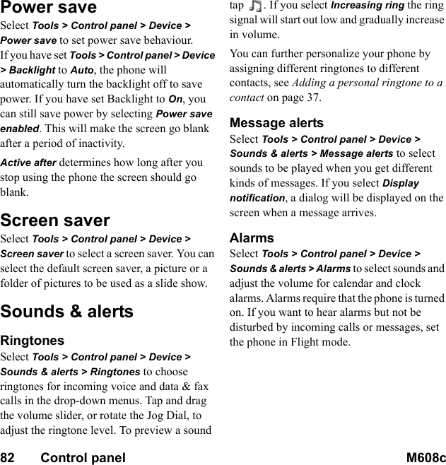 82       Control panel M608c    This is the Internet version of the user&apos;s guide. © Print only for private use.Power saveSelect Tools &gt; Control panel &gt; Device &gt; Power save to set power save behaviour.If you have set Tools &gt; Control panel &gt; Device &gt; Backlight to Auto, the phone will automatically turn the backlight off to save power. If you have set Backlight to On, you can still save power by selecting Power save enabled. This will make the screen go blank after a period of inactivity.Active after determines how long after you stop using the phone the screen should go blank.Screen saverSelect Tools &gt; Control panel &gt; Device &gt; Screen saver to select a screen saver. You can select the default screen saver, a picture or a folder of pictures to be used as a slide show.Sounds &amp; alertsRingtonesSelect Tools &gt; Control panel &gt; Device &gt; Sounds &amp; alerts &gt; Ringtones to choose ringtones for incoming voice and data &amp; fax calls in the drop-down menus. Tap and drag the volume slider, or rotate the Jog Dial, to adjust the ringtone level. To preview a sound tap  . If you select Increasing ring the ring signal will start out low and gradually increase in volume.You can further personalize your phone by assigning different ringtones to different contacts, see Adding a personal ringtone to a contact on page 37.Message alertsSelect Tools &gt; Control panel &gt; Device &gt; Sounds &amp; alerts &gt; Message alerts to select sounds to be played when you get different kinds of messages. If you select Display notification, a dialog will be displayed on the screen when a message arrives.AlarmsSelect Tools &gt; Control panel &gt; Device &gt; Sounds &amp; alerts &gt; Alarms to select sounds and adjust the volume for calendar and clock alarms. Alarms require that the phone is turned on. If you want to hear alarms but not be disturbed by incoming calls or messages, set the phone in Flight mode.