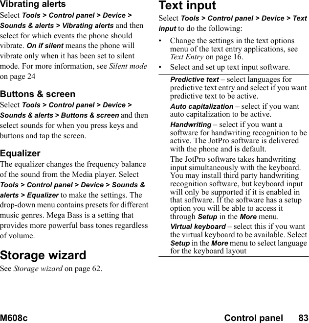 M608c Control panel      83    This is the Internet version of the user&apos;s guide. © Print only for private use.Vibrating alertsSelect Tools &gt; Control panel &gt; Device &gt; Sounds &amp; alerts &gt; Vibrating alerts and then select for which events the phone should vibrate. On if silent means the phone will vibrate only when it has been set to silent mode. For more information, see Silent mode on page 24Buttons &amp; screenSelect Tools &gt; Control panel &gt; Device &gt; Sounds &amp; alerts &gt; Buttons &amp; screen and then select sounds for when you press keys and buttons and tap the screen.EqualizerThe equalizer changes the frequency balance of the sound from the Media player. Select Tools &gt; Control panel &gt; Device &gt; Sounds &amp; alerts &gt; Equalizer to make the settings. The drop-down menu contains presets for different music genres. Mega Bass is a setting that provides more powerful bass tones regardless of volume.Storage wizardSee Storage wizard on page 62.Text inputSelect Tools &gt; Control panel &gt; Device &gt; Text input to do the following:• Change the settings in the text options menu of the text entry applications, see Text Entry on page 16.• Select and set up text input software.Predictive text – select languages for predictive text entry and select if you want predictive text to be active.Auto capitalization – select if you want auto capitalization to be active.Handwriting – select if you want a software for handwriting recognition to be active. The JotPro software is delivered with the phone and is default.The JotPro software takes handwriting input simultaneously with the keyboard. You may install third party handwriting recognition software, but keyboard input will only be supported if it is enabled in that software. If the software has a setup option you will be able to access it through Setup in the More menu.Virtual keyboard – select this if you want the virtual keyboard to be available. Select Setup in the More menu to select language for the keyboard layout