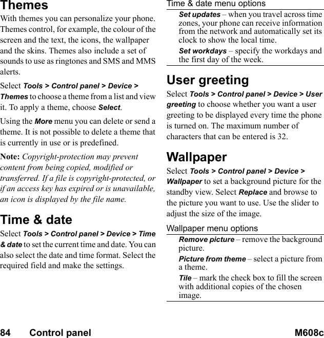 84       Control panel M608c    This is the Internet version of the user&apos;s guide. © Print only for private use.ThemesWith themes you can personalize your phone. Themes control, for example, the colour of the screen and the text, the icons, the wallpaper and the skins. Themes also include a set of sounds to use as ringtones and SMS and MMS alerts.Select Tools &gt; Control panel &gt; Device &gt; Themes to choose a theme from a list and view it. To apply a theme, choose Select.Using the More menu you can delete or send a theme. It is not possible to delete a theme that is currently in use or is predefined.Note: Copyright-protection may prevent content from being copied, modified or transferred. If a file is copyright-protected, or if an access key has expired or is unavailable, an icon is displayed by the file name.Time &amp; dateSelect Tools &gt; Control panel &gt; Device &gt; Time &amp; date to set the current time and date. You can also select the date and time format. Select the required field and make the settings.Time &amp; date menu optionsSet updates – when you travel across time zones, your phone can receive information from the network and automatically set its clock to show the local time.Set workdays – specify the workdays and the first day of the week.User greetingSelect Tools &gt; Control panel &gt; Device &gt; User greeting to choose whether you want a user greeting to be displayed every time the phone is turned on. The maximum number of characters that can be entered is 32.WallpaperSelect Tools &gt; Control panel &gt; Device &gt; Wallpaper to set a background picture for the standby view. Select Replace and browse to the picture you want to use. Use the slider to adjust the size of the image.Wallpaper menu optionsRemove picture – remove the background picture.Picture from theme – select a picture from a theme.Tile – mark the check box to fill the screen with additional copies of the chosen image.