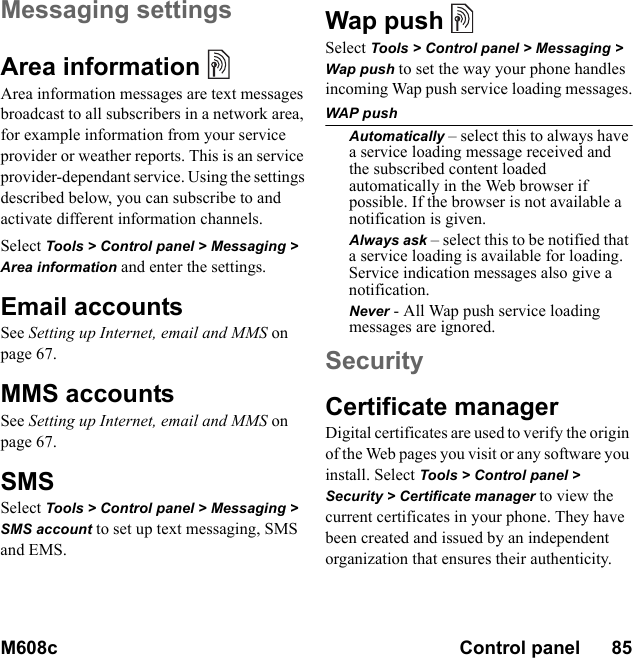 M608c Control panel      85    This is the Internet version of the user&apos;s guide. © Print only for private use.Messaging settingsArea information Area information messages are text messages broadcast to all subscribers in a network area, for example information from your service provider or weather reports. This is an service provider-dependant service. Using the settings described below, you can subscribe to and activate different information channels.Select Tools &gt; Control panel &gt; Messaging &gt; Area information and enter the settings.Email accountsSee Setting up Internet, email and MMS on page 67.MMS accountsSee Setting up Internet, email and MMS on page 67.SMS Select Tools &gt; Control panel &gt; Messaging &gt; SMS account to set up text messaging, SMS and EMS.Wap push   Select Tools &gt; Control panel &gt; Messaging &gt; Wap push to set the way your phone handles incoming Wap push service loading messages.WAP pushAutomatically – select this to always have a service loading message received and the subscribed content loaded automatically in the Web browser if possible. If the browser is not available a notification is given. Always ask – select this to be notified that a service loading is available for loading. Service indication messages also give a notification. Never - All Wap push service loading messages are ignored.SecurityCertificate managerDigital certificates are used to verify the origin of the Web pages you visit or any software you install. Select Tools &gt; Control panel &gt; Security &gt; Certificate manager to view the current certificates in your phone. They have been created and issued by an independent organization that ensures their authenticity.