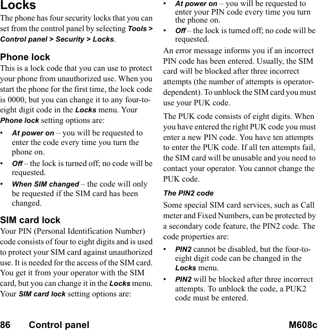 86       Control panel M608c    This is the Internet version of the user&apos;s guide. © Print only for private use.LocksThe phone has four security locks that you can set from the control panel by selecting Tools &gt; Control panel &gt; Security &gt; Locks.Phone lockThis is a lock code that you can use to protect your phone from unauthorized use. When you start the phone for the first time, the lock code is 0000, but you can change it to any four-to-eight digit code in the Locks menu. Your Phone lock setting options are:•At power on – you will be requested to enter the code every time you turn the phone on.•Off – the lock is turned off; no code will be requested.•When SIM changed – the code will only be requested if the SIM card has been changed.SIM card lockYour  PIN  (Pe rso nal  Identification Number) code consists of four to eight digits and is used to protect your SIM card against unauthorized use. It is needed for the access of the SIM card. You get it from your operator with the SIM card, but you can change it in the Locks menu. Your  SIM card lock setting options are:•At power on – you will be requested to enter your PIN code every time you turn the phone on.•Off – the lock is turned off; no code will be requested.An error message informs you if an incorrect PIN code has been entered. Usually, the SIM card will be blocked after three incorrect attempts (the number of attempts is operator-dependent). To unblock the SIM card you must use your PUK code.The PUK code consists of eight digits. When you have entered the right PUK code you must enter a new PIN code. You have ten attempts to enter the PUK code. If all ten attempts fail, the SIM card will be unusable and you need to contact your operator. You cannot change the PUK code.The PIN2 codeSome special SIM card services, such as Call meter and Fixed Numbers, can be protected by a secondary code feature, the PIN2 code. The code properties are:•PIN2 cannot be disabled, but the four-to-eight digit code can be changed in the Locks menu.•PIN2 will be blocked after three incorrect attempts. To unblock the code, a PUK2 code must be entered.