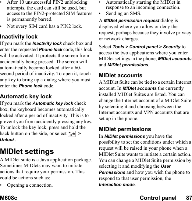 M608c Control panel      87    This is the Internet version of the user&apos;s guide. © Print only for private use.• After 10 unsuccessful PIN2 unblocking attempts, the card can still be used, but access to the PIN2-protected SIM features is permanently barred. • Not every SIM card has a PIN2 lock.Inactivity lockIf you mark the Inactivity lock check box and enter the requested Phone lock code, this lock will be activated. It protects the screen from accidentally being pressed. The screen will automatically become locked after a 60-second period of inactivity. To open it, touch any key to bring up a dialog where you must enter the Phone lock code.Automatic key lockIf you mark the Automatic key lock check box, the keyboard becomes automatically locked after a period of inactivity. This is to prevent you from accidently pressing any key. To unlock the key lock, press and hold the back button on the side, or select &gt; Unlock.MIDlet settingsA MIDlet suite is a Java application package. Sometimes MIDlets may want to initiate actions that require your permission. This could be actions such as:• Opening a connection.• Automatically starting the MIDlet in response to an incoming connection.• Sending an SMS.A MIDlet permission request dialog is displayed where you allow or deny the request, perhaps because they involve privacy or network charges. Select Tools &gt; Control panel &gt; Security to access the two applications where you enter MIDlet settings in the phone; MIDlet accounts and MIDlet permissions.MIDlet accountsA MIDlet Suite can be tied to a certain Internet account. In MIDlet accounts the currently installed MIDlet Suites are listed. You can change the Internet account of a MIDlet Suite by selecting it and choosing between the Internet accounts and VPN accounts that are set up in the phone.MIDlet permissionsIn MIDlet permissions you have the possibility to set the conditions under which a request will be raised in your phone when a MIDlet Suite wants to initiate a certain action. You can change a MIDlet Suite permission by selecting it and modifying the User Permissions and how you wish the phone to respond to that user permission, the Interaction mode.