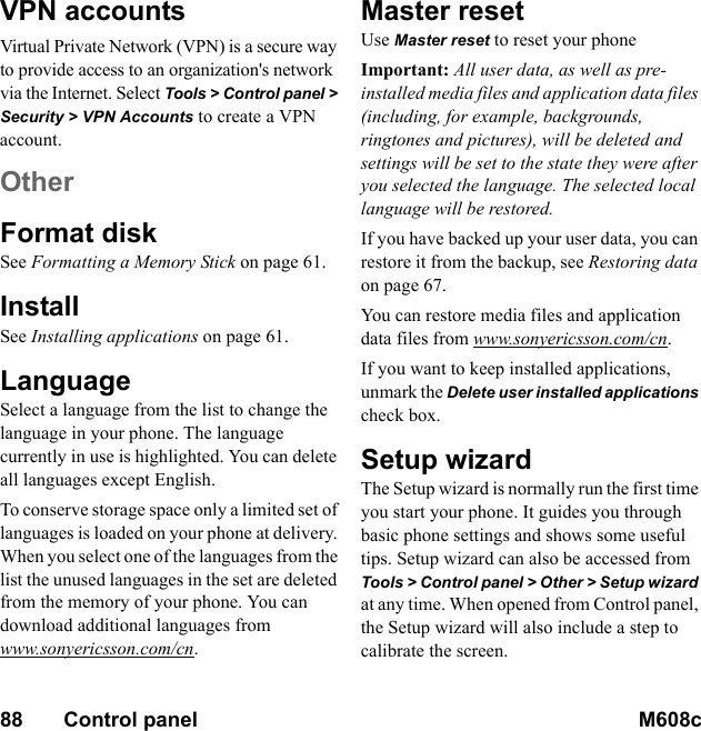 88       Control panel M608c    This is the Internet version of the user&apos;s guide. © Print only for private use.VPN accountsVirtual Private Network (VPN) is a secure way to provide access to an organization&apos;s network via the Internet. Select Tools &gt; Control panel &gt; Security &gt; VPN Accounts to create a VPN account.OtherFormat diskSee Formatting a Memory Stick on page 61.InstallSee Installing applications on page 61.LanguageSelect a language from the list to change the language in your phone. The language currently in use is highlighted. You can delete all languages except English.To conserve storage space only a limited set of languages is loaded on your phone at delivery. When you select one of the languages from the list the unused languages in the set are deleted from the memory of your phone. You can download additional languages from www.sonyericsson.com/cn.Master resetUse Master reset to reset your phoneImportant: All user data, as well as pre-installed media files and application data files (including, for example, backgrounds, ringtones and pictures), will be deleted and settings will be set to the state they were after you selected the language. The selected local language will be restored.If you have backed up your user data, you can restore it from the backup, see Restoring data on page 67.You can restore media files and application data files from www.sonyericsson.com/cn.If you want to keep installed applications, unmark the Delete user installed applications check box.Setup wizardThe Setup wizard is normally run the first time you start your phone. It guides you through basic phone settings and shows some useful tips. Setup wizard can also be accessed from Tools &gt; Control panel &gt; Other &gt; Setup wizard at any time. When opened from Control panel, the Setup wizard will also include a step to calibrate the screen.