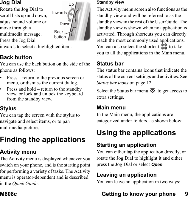 M608c Getting to know your phone      9    This is the Internet version of the user&apos;s guide. © Print only for private use.Jog DialRotate the Jog Dial to scroll lists up and down, adjust sound volume or move through a multimedia message. Press the Jog Dial inwards to select a highlighted item.Back buttonYou can use the back button on the side of the phone as follows:• Press – return to the previous screen or menu, or dismiss the current dialog.• Press and hold – return to the standby view, or lock and unlock the keyboard from the standby view.StylusYou can tap the screen with the stylus to navigate and select items, or to pan multimedia pictures.Finding the applicationsActivity menuThe Activity menu is displayed whenever you switch on your phone, and is the starting point for performing a variety of tasks. The Activity menu is operator-dependent and is described in the Quick Guide.Standby viewThe Activity menu screen also functions as the standby view and will be referred to as the standby view in the rest of the User Guide. The standby view is shown when no application is activated. Through shortcuts you can directly reach the most commonly used applications. You can also select the shortcut to take you to all the applications in the Main menu.Status barThe status bar contains icons that indicate the status of the current settings and activities. See Status bar icons on page 12.Select the Status bar menu  to get access to extra settings. Main menuIn the Main menu, the applications are categorized under folders, as shown below:Using the applicationsStarting an applicationYou can either tap the application directly, or rotate the Jog Dial to highlight it and either press the Jog Dial or select Open.Leaving an applicationYou can leave an application in two ways:UpInwardsDownBackbutton