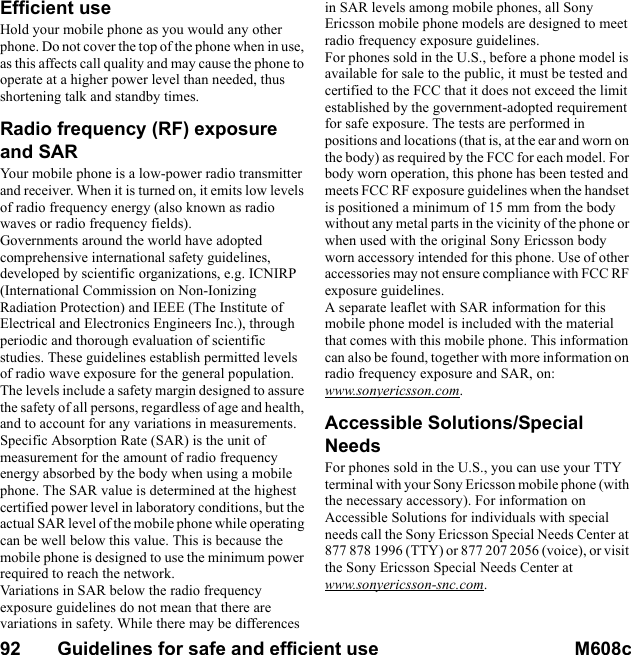 92       Guidelines for safe and efficient use M608c    This is the Internet version of the user&apos;s guide. © Print only for private use.Efficient useHold your mobile phone as you would any other phone. Do not cover the top of the phone when in use, as this affects call quality and may cause the phone to operate at a higher power level than needed, thus shortening talk and standby times.Radio frequency (RF) exposure and SARYour mobile phone is a low-power radio transmitter and receiver. When it is turned on, it emits low levels of radio frequency energy (also known as radio waves or radio frequency fields). Governments around the world have adopted comprehensive international safety guidelines, developed by scientific organizations, e.g. ICNIRP (International Commission on Non-Ionizing Radiation Protection) and IEEE (The Institute of Electrical and Electronics Engineers Inc.), through periodic and thorough evaluation of scientific studies. These guidelines establish permitted levels of radio wave exposure for the general population. The levels include a safety margin designed to assure the safety of all persons, regardless of age and health, and to account for any variations in measurements.Specific Absorption Rate (SAR) is the unit of measurement for the amount of radio frequency energy absorbed by the body when using a mobile phone. The SAR value is determined at the highest certified power level in laboratory conditions, but the actual SAR level of the mobile phone while operating can be well below this value. This is because the mobile phone is designed to use the minimum power required to reach the network.Variations in SAR below the radio frequency exposure guidelines do not mean that there are variations in safety. While there may be differences in SAR levels among mobile phones, all Sony Ericsson mobile phone models are designed to meet radio frequency exposure guidelines.For phones sold in the U.S., before a phone model is available for sale to the public, it must be tested and certified to the FCC that it does not exceed the limit established by the government-adopted requirement for safe exposure. The tests are performed in positions and locations (that is, at the ear and worn on the body) as required by the FCC for each model. For body worn operation, this phone has been tested and meets FCC RF exposure guidelines when the handset is positioned a minimum of 15 mm from the body without any metal parts in the vicinity of the phone or when used with the original Sony Ericsson body worn accessory intended for this phone. Use of other accessories may not ensure compliance with FCC RF exposure guidelines.A separate leaflet with SAR information for this mobile phone model is included with the material that comes with this mobile phone. This information can also be found, together with more information on radio frequency exposure and SAR, on: www.sonyericsson.com.Accessible Solutions/Special NeedsFor phones sold in the U.S., you can use your TTY terminal with your Sony Ericsson mobile phone (with the necessary accessory). For information on Accessible Solutions for individuals with special needs call the Sony Ericsson Special Needs Center at 877 878 1996 (TTY) or 877 207 2056 (voice), or visit the Sony Ericsson Special Needs Center at www.sonyericsson-snc.com.