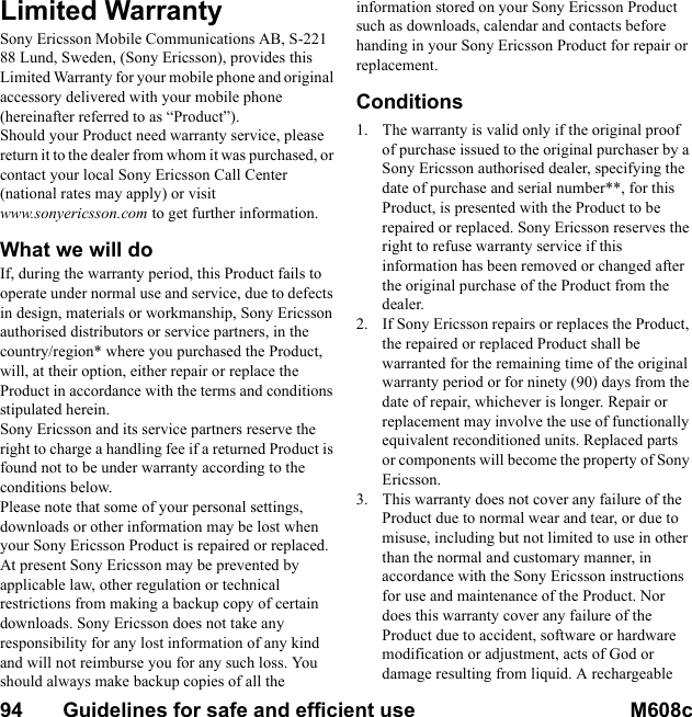 94       Guidelines for safe and efficient use M608c    This is the Internet version of the user&apos;s guide. © Print only for private use.Limited WarrantySony Ericsson Mobile Communications AB, S-221 88 Lund, Sweden, (Sony Ericsson), provides this Limited Warranty for your mobile phone and original accessory delivered with your mobile phone (hereinafter referred to as “Product”).Should your Product need warranty service, please return it to the dealer from whom it was purchased, or contact your local Sony Ericsson Call Center (national rates may apply) or visit www.sonyericsson.com to get further information. What we will doIf, during the warranty period, this Product fails to operate under normal use and service, due to defects in design, materials or workmanship, Sony Ericsson authorised distributors or service partners, in the country/region* where you purchased the Product, will, at their option, either repair or replace the Product in accordance with the terms and conditions stipulated herein.Sony Ericsson and its service partners reserve the right to charge a handling fee if a returned Product is found not to be under warranty according to the conditions below.Please note that some of your personal settings, downloads or other information may be lost when your Sony Ericsson Product is repaired or replaced. At present Sony Ericsson may be prevented by applicable law, other regulation or technical restrictions from making a backup copy of certain downloads. Sony Ericsson does not take any responsibility for any lost information of any kind and will not reimburse you for any such loss. You should always make backup copies of all the information stored on your Sony Ericsson Product such as downloads, calendar and contacts before handing in your Sony Ericsson Product for repair or replacement.Conditions1. The warranty is valid only if the original proof of purchase issued to the original purchaser by a Sony Ericsson authorised dealer, specifying the date of purchase and serial number**, for this Product, is presented with the Product to be repaired or replaced. Sony Ericsson reserves the right to refuse warranty service if this information has been removed or changed after the original purchase of the Product from the dealer.2. If Sony Ericsson repairs or replaces the Product, the repaired or replaced Product shall be warranted for the remaining time of the original warranty period or for ninety (90) days from the date of repair, whichever is longer. Repair or replacement may involve the use of functionally equivalent reconditioned units. Replaced parts or components will become the property of Sony Ericsson.3. This warranty does not cover any failure of the Product due to normal wear and tear, or due to misuse, including but not limited to use in other than the normal and customary manner, in accordance with the Sony Ericsson instructions for use and maintenance of the Product. Nor does this warranty cover any failure of the Product due to accident, software or hardware modification or adjustment, acts of God or damage resulting from liquid. A rechargeable 