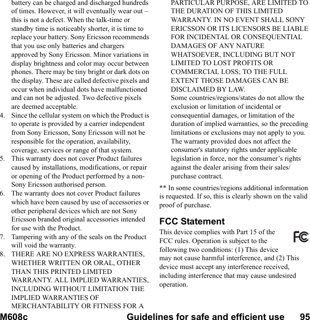 M608c Guidelines for safe and efficient use      95    This is the Internet version of the user&apos;s guide. © Print only for private use.battery can be charged and discharged hundreds of times. However, it will eventually wear out – this is not a defect. When the talk-time or standby time is noticeably shorter, it is time to replace your battery. Sony Ericsson recommends that you use only batteries and chargers approved by Sony Ericsson. Minor variations in display brightness and color may occur between phones. There may be tiny bright or dark dots on the display. These are called defective pixels and occur when individual dots have malfunctioned and can not be adjusted. Two defective pixels are deemed acceptable.4. Since the cellular system on which the Product is to operate is provided by a carrier independent from Sony Ericsson, Sony Ericsson will not be responsible for the operation, availability, coverage, services or range of that system.5. This warranty does not cover Product failures caused by installations, modifications, or repair or opening of the Product performed by a non-Sony Ericsson authorised person.6. The warranty does not cover Product failures which have been caused by use of accessories or other peripheral devices which are not Sony Ericsson branded original accessories intended for use with the Product.7. Tampering with any of the seals on the Product will void the warranty.8. THERE ARE NO EXPRESS WARRANTIES, WHETHER WRITTEN OR ORAL, OTHER THAN THIS PRINTED LIMITED WARRANTY. ALL IMPLIED WARRANTIES, INCLUDING WITHOUT LIMITATION THE IMPLIED WARRANTIES OF MERCHANTABILITY OR FITNESS FOR A PARTICULAR PURPOSE, ARE LIMITED TO THE DURATION OF THIS LIMITED WARRANTY. IN NO EVENT SHALL SONY ERICSSON OR ITS LICENSORS BE LIABLE FOR INCIDENTAL OR CONSEQUENTIAL DAMAGES OF ANY NATURE WHATSOEVER, INCLUDING BUT NOT LIMITED TO LOST PROFITS OR COMMERCIAL LOSS; TO THE FULL EXTENT THOSE DAMAGES CAN BE DISCLAIMED BY LAW.Some countries/regions/states do not allow the exclusion or limitation of incidental or consequential damages, or limitation of the duration of implied warranties, so the preceding limitations or exclusions may not apply to you.The warranty provided does not affect the consumer&apos;s statutory rights under applicable legislation in force, nor the consumer’s rights against the dealer arising from their sales/purchase contract.** In some countries/regions additional information is requested. If so, this is clearly shown on the valid proof of purchase.FCC StatementThis device complies with Part 15 of the FCC rules. Operation is subject to the following two conditions: (1) This device may not cause harmful interference, and (2) This device must accept any interference received, including interference that may cause undesired operation.