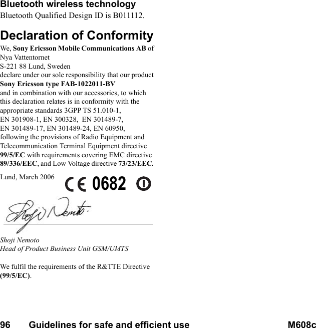 96       Guidelines for safe and efficient use M608c    This is the Internet version of the user&apos;s guide. © Print only for private use.Bluetooth wireless technologyBluetooth Qualified Design ID is B011112.Declaration of ConformityWe, Sony Ericsson Mobile Communications AB ofNya VattentornetS-221 88 Lund, Swedendeclare under our sole responsibility that our productSony Ericsson type FAB-1022011-BVand in combination with our accessories, to which this declaration relates is in conformity with the appropriate standards 3GPP TS 51.010-1, EN 301908-1, EN 300328,  EN 301489-7, EN 301489-17, EN 301489-24, EN 60950, following the provisions of Radio Equipment and Telecommunication Terminal Equipment directive 99/5/EC with requirements covering EMC directive 89/336/EEC, and Low Voltage directive 73/23/EEC.Shoji NemotoHead of Product Business Unit GSM/UMTSWe fulfil the requirements of the R&amp;TTE Directive (99/5/EC).Lund, March 2006 0682