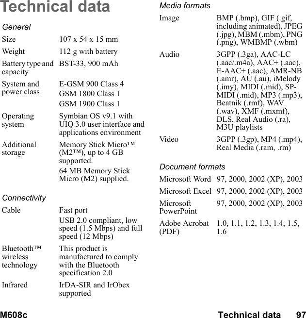 M608c Technical data      97    This is the Internet version of the user&apos;s guide. © Print only for private use.Technical dataGeneralSize 107 x 54 x 15 mmWeight 112 g with batteryBattery type and capacityBST-33, 900 mAhSystem and power classE-GSM 900 Class 4GSM 1800 Class 1GSM 1900 Class 1Operating systemSymbian OS v9.1 with UIQ 3.0 user interface and applications environmentAdditional storageMemory Stick Micro™ (M2™), up to 4 GB supported.64 MB Memory Stick Micro (M2) supplied.ConnectivityCable Fast portUSB 2.0 compliant, low speed (1.5 Mbps) and full speed (12 Mbps)Bluetooth™ wireless technologyThis product is manufactured to comply with the Bluetooth specification 2.0Infrared IrDA-SIR and IrObex supportedMedia formatsImage BMP (.bmp), GIF (.gif, including animated), JPEG (.jpg), MBM (.mbm), PNG (.png), WMBMP (.wbm)Audio 3GPP (.3ga), AAC-LC (.aac/.m4a), AAC+ (.aac), E-AAC+ (.aac), AMR-NB (.amr), AU (.au), iMelody (.imy), MIDI (.mid), SP-MIDI (.mid), MP3 (.mp3), Beatnik (.rmf), WAV (.wav), XMF (.mxmf), DLS, Real Audio (.ra), M3U playlistsVideo 3GPP (.3gp), MP4 (.mp4), Real Media (.ram, .rm)Document formatsMicrosoft Word 97, 2000, 2002 (XP), 2003Microsoft Excel 97, 2000, 2002 (XP), 2003Microsoft PowerPoint97, 2000, 2002 (XP), 2003Adobe Acrobat (PDF)1.0, 1.1, 1.2, 1.3, 1.4, 1.5, 1.6