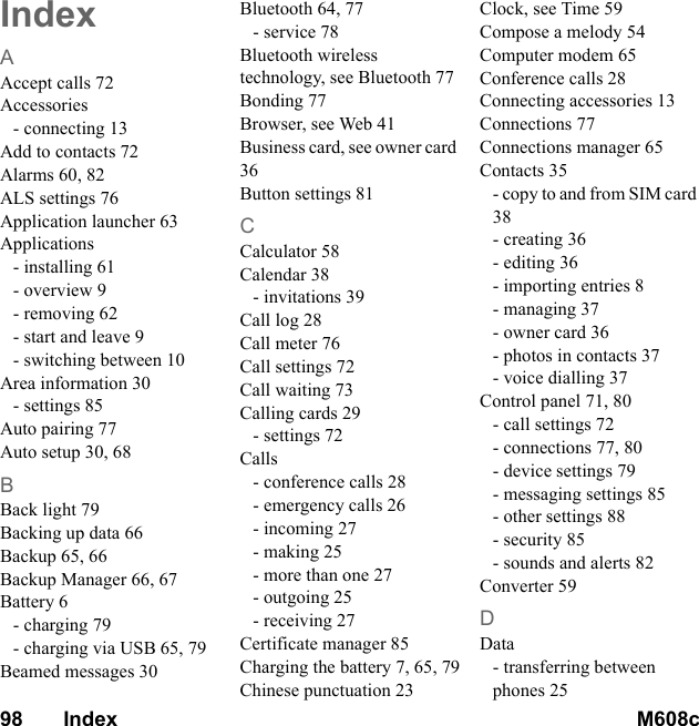 98       Index M608c    This is the Internet version of the user&apos;s guide. © Print only for private use.IndexAAccept calls 72Accessories- connecting 13Add to contacts 72Alarms 60, 82ALS settings 76Application launcher 63Applications- installing 61- overview 9- removing 62- start and leave 9- switching between 10Area information 30- settings 85Auto pairing 77Auto setup 30, 68BBack light 79Backing up data 66Backup 65, 66Backup Manager 66, 67Battery 6- charging 79- charging via USB 65, 79Beamed messages 30Bluetooth 64, 77- service 78Bluetooth wireless technology, see Bluetooth 77Bonding 77Browser, see Web 41Business card, see owner card 36Button settings 81CCalculator 58Calendar 38- invitations 39Call log 28Call meter 76Call settings 72Call waiting 73Calling cards 29- settings 72Calls- conference calls 28- emergency calls 26- incoming 27- making 25- more than one 27- outgoing 25- receiving 27Certificate manager 85Charging the battery 7, 65, 79Chinese punctuation 23Clock, see Time 59Compose a melody 54Computer modem 65Conference calls 28Connecting accessories 13Connections 77Connections manager 65Contacts 35- copy to and from SIM card 38- creating 36- editing 36- importing entries 8- managing 37- owner card 36- photos in contacts 37- voice dialling 37Control panel 71, 80- call settings 72- connections 77, 80- device settings 79- messaging settings 85- other settings 88- security 85- sounds and alerts 82Converter 59DData- transferring between phones 25