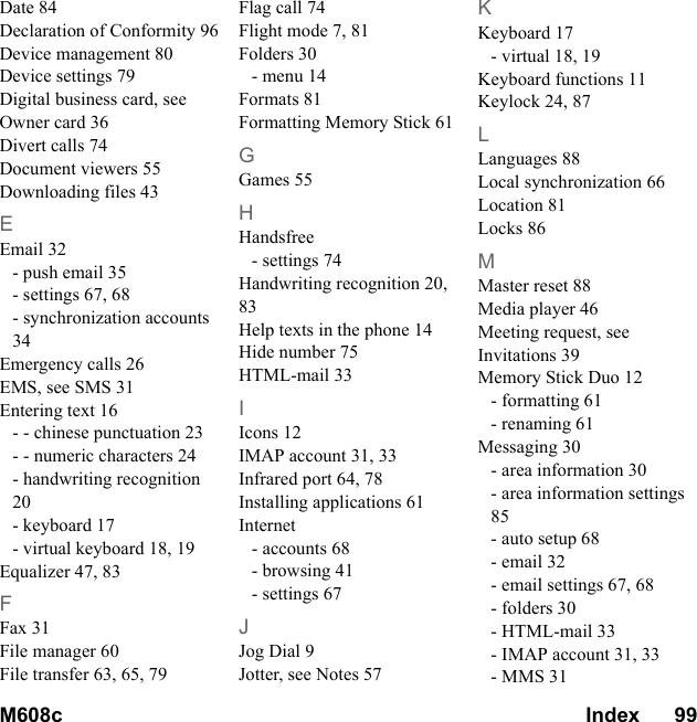 M608c Index      99    This is the Internet version of the user&apos;s guide. © Print only for private use.Date 84Declaration of Conformity 96Device management 80Device settings 79Digital business card, see Owner card 36Divert calls 74Document viewers 55Downloading files 43EEmail 32- push email 35- settings 67, 68- synchronization accounts 34Emergency calls 26EMS, see SMS 31Entering text 16- - chinese punctuation 23- - numeric characters 24- handwriting recognition 20- keyboard 17- virtual keyboard 18, 19Equalizer 47, 83FFax 31File manager 60File transfer 63, 65, 79Flag call 74Flight mode 7, 81Folders 30- menu 14Formats 81Formatting Memory Stick 61GGames 55HHandsfree- settings 74Handwriting recognition 20, 83Help texts in the phone 14Hide number 75HTML-mail 33IIcons 12IMAP account 31, 33Infrared port 64, 78Installing applications 61Internet- accounts 68- browsing 41- settings 67JJog Dial 9Jotter, see Notes 57KKeyboard 17- virtual 18, 19Keyboard functions 11Keylock 24, 87LLanguages 88Local synchronization 66Location 81Locks 86MMaster reset 88Media player 46Meeting request, see Invitations 39Memory Stick Duo 12- formatting 61- renaming 61Messaging 30- area information 30- area information settings 85- auto setup 68- email 32- email settings 67, 68- folders 30- HTML-mail 33- IMAP account 31, 33- MMS 31