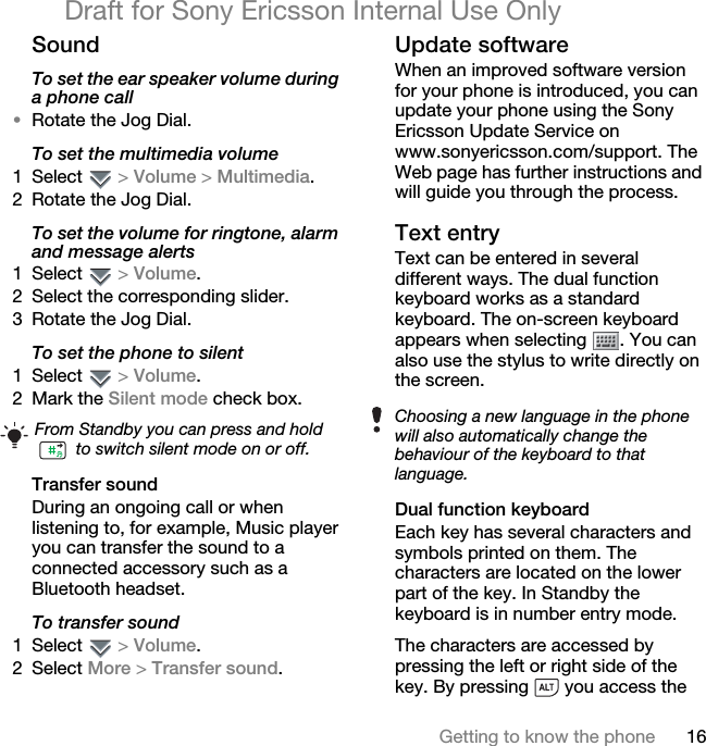 16Getting to know the phoneDraft for Sony Ericsson Internal Use OnlySoundTo set the ear speaker volume during a phone call•Rotate the Jog Dial.To set the multimedia volume1 Select  &gt; Volume &gt; Multimedia.2 Rotate the Jog Dial.To set the volume for ringtone, alarm and message alerts1 Select  &gt; Volume.2 Select the corresponding slider.3 Rotate the Jog Dial.To set the phone to silent1 Select  &gt; Volume.2 Mark the Silent mode check box.Transfer soundDuring an ongoing call or when listening to, for example, Music player you can transfer the sound to a connected accessory such as a Bluetooth headset.To transfer sound1 Select  &gt; Volume.2 Select More &gt; Transfer sound.Update softwareWhen an improved software version for your phone is introduced, you can update your phone using the Sony Ericsson Update Service on www.sonyericsson.com/support. The Web page has further instructions and will guide you through the process.Text entryText can be entered in several different ways. The dual function keyboard works as a standard keyboard. The on-screen keyboard appears when selecting  . You can also use the stylus to write directly on the screen.Dual function keyboardEach key has several characters and symbols printed on them. The characters are located on the lower part of the key. In Standby the keyboard is in number entry mode.The characters are accessed by pressing the left or right side of the key. By pressing   you access the From Standby you can press and hold  to switch silent mode on or off.Choosing a new language in the phone will also automatically change the behaviour of the keyboard to that language.