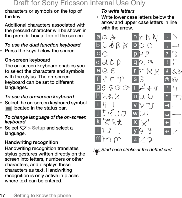 17 Getting to know the phoneDraft for Sony Ericsson Internal Use Onlycharacters or symbols on the top of the key.Additional characters associated with the pressed character will be shown in the pre-edit box at top of the screen.To use the dual function keyboard•Press the keys below the screen.On-screen keyboardThe on-screen keyboard enables you to select the characters and symbols with the stylus. The on-screen keyboard can be set to different languages.To use the on-screen keyboard•Select the on-screen keyboard symbol  located in the status bar.To change language of the on-screen keyboard•Select   &gt; Setup and select a language.Handwriting recognitionHandwriting recognition translates stylus gestures written directly on the screen into letters, numbers or other characters, and displays these characters as text. Handwriting recognition is only active in places where text can be entered.To write letters•Write lower case letters below the arrow and upper case letters in line with the arrow.Start each stroke at the dotted end.abcdefghklmnopqrstuvyzwx12ij11111121222222,.?!&amp;@&quot;&apos;
