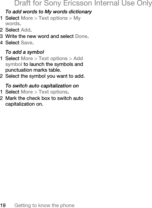 19 Getting to know the phoneDraft for Sony Ericsson Internal Use OnlyTo add words to My words dictionary1 Select More &gt; Text options &gt; My words.2 Select Add.3 Write the new word and select Done.4 Select Save.To add a symbol1 Select More &gt; Text options &gt; Add symbol to launch the symbols and punctuation marks table.2 Select the symbol you want to add.To switch auto capitalization on1 Select More &gt; Text options.2 Mark the check box to switch auto capitalization on.