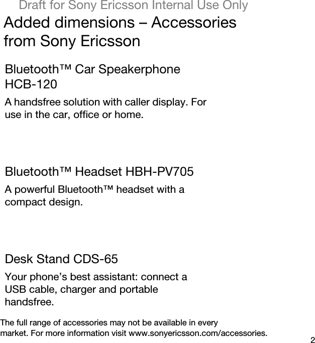 2Draft for Sony Ericsson Internal Use OnlyAdded dimensions – Accessoriesfrom Sony EricssonBluetooth™ Car Speakerphone HCB-120A handsfree solution with caller display. For use in the car, office or home.Bluetooth™ Headset HBH-PV705A powerful Bluetooth™ headset with a compact design.Desk Stand CDS-65Your phone’s best assistant: connect a USB cable, charger and portable handsfree.The full range of accessories may not be available in everymarket. For more information visit www.sonyericsson.com/accessories.
