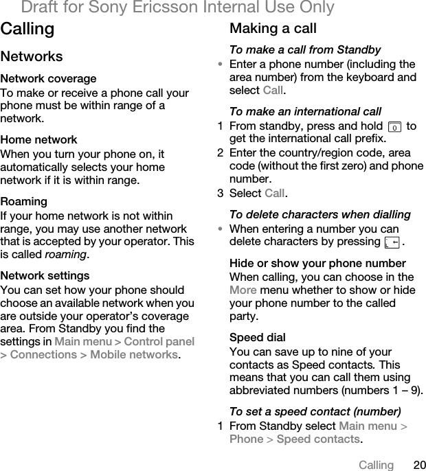 20CallingDraft for Sony Ericsson Internal Use OnlyCallingNetworksNetwork coverageTo make or receive a phone call your phone must be within range of a network. Home networkWhen you turn your phone on, it automatically selects your home network if it is within range.RoamingIf your home network is not within range, you may use another network that is accepted by your operator. This is called roaming.Network settingsYou can set how your phone should choose an available network when you are outside your operator’s coverage area. From Standby you find the settings in Main menu &gt; Control panel &gt; Connections &gt; Mobile networks.Making a callTo make a call from Standby•Enter a phone number (including the area number) from the keyboard and select Call.To make an international call1 From standby, press and hold   to get the international call prefix.2 Enter the country/region code, area code (without the first zero) and phone number.3 Select Call.To delete characters when dialling•When entering a number you can delete characters by pressing  .Hide or show your phone numberWhen calling, you can choose in the More menu whether to show or hide your phone number to the called party. Speed dialYou can save up to nine of your contacts as Speed contacts. This means that you can call them using abbreviated numbers (numbers 1 – 9).To set a speed contact (number)1 From Standby select Main menu &gt; Phone &gt; Speed contacts.